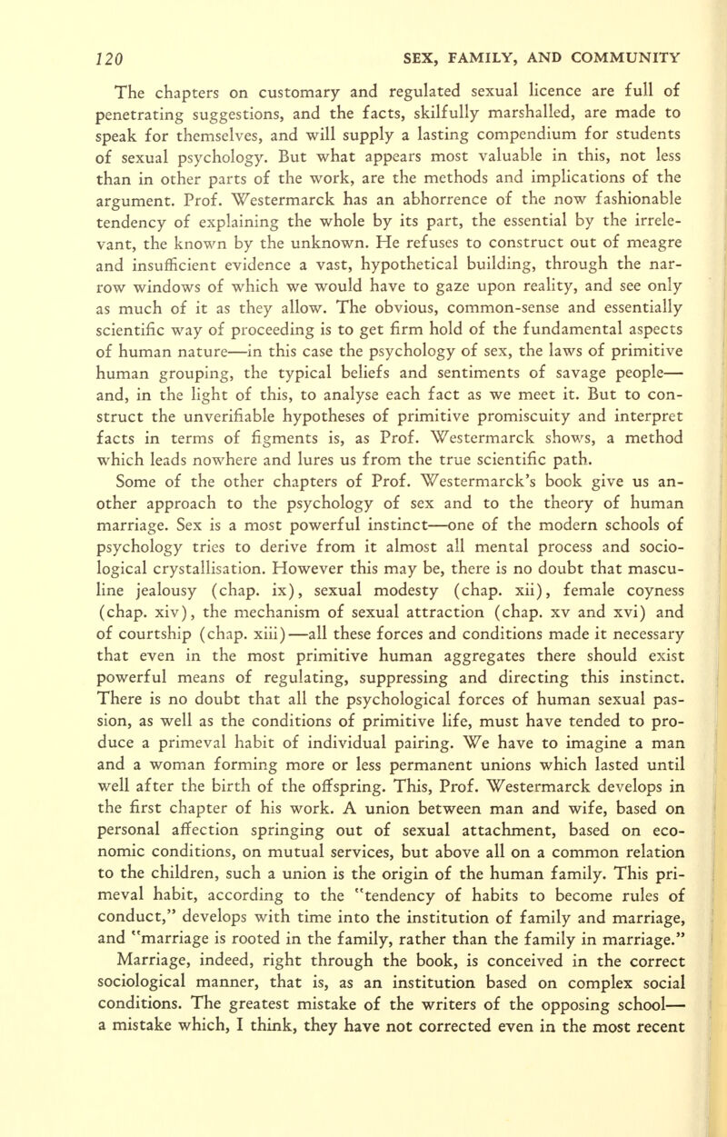 The chapters on customary and regulated sexual licence are full of penetrating suggestions, and the facts, skilfully marshalled, are made to speak for themselves, and will supply a lasting compendium for students of sexual psychology. But what appears most valuable in this, not less than in other parts of the work, are the methods and implications of the argument. Prof. Westermarck has an abhorrence of the now fashionable tendency of explaining the whole by its part, the essential by the irrele- vant, the known by the unknown. He refuses to construct out of meagre and insufficient evidence a vast, hypothetical building, through the nar- row windows of which we would have to gaze upon reality, and see only as much of it as they allow. The obvious, common-sense and essentially scientific way of proceeding is to get firm hold of the fundamental aspects of human nature—in this case the psychology of sex, the laws of primitive human grouping, the typical beliefs and sentiments of savage people— and, in the light of this, to analyse each fact as we meet it. But to con- struct the unverifiable hypotheses of primitive promiscuity and interpret facts in terms of figments is, as Prof. Westermarck shows, a method which leads nowhere and lures us from the true scientific path. Some of the other chapters of Prof. Westermarck's book give us an- other approach to the psychology of sex and to the theory of human marriage. Sex is a most powerful instinct—one of the modern schools of psychology tries to derive from it almost all mental process and socio- logical crystallisation. However this may be, there is no doubt that mascu- line jealousy (chap, ix), sexual modesty (chap, xii), female coyness (chap, xiv), the mechanism of sexual attraction (chap, xv and xvi) and of courtship (chap, xiii)—all these forces and conditions made it necessary that even in the most primitive human aggregates there should exist powerful means of regulating, suppressing and directing this instinct. There is no doubt that all the psychological forces of human sexual pas- sion, as well as the conditions of primitive life, must have tended to pro- duce a primeval habit of individual pairing. We have to imagine a man and a woman forming more or less permanent unions which lasted until well after the birth of the offspring. This, Prof. Westermarck develops in the first chapter of his work. A union between man and wife, based on personal affection springing out of sexual attachment, based on eco- nomic conditions, on mutual services, but above all on a common relation to the children, such a union is the origin of the human family. This pri- meval habit, according to the tendency of habits to become rules of conduct, develops with time into the institution of family and marriage, and marriage is rooted in the family, rather than the family in marriage. Marriage, indeed, right through the book, is conceived in the correct sociological manner, that is, as an institution based on complex social conditions. The greatest mistake of the writers of the opposing school— a mistake which, I think, they have not corrected even in the most recent