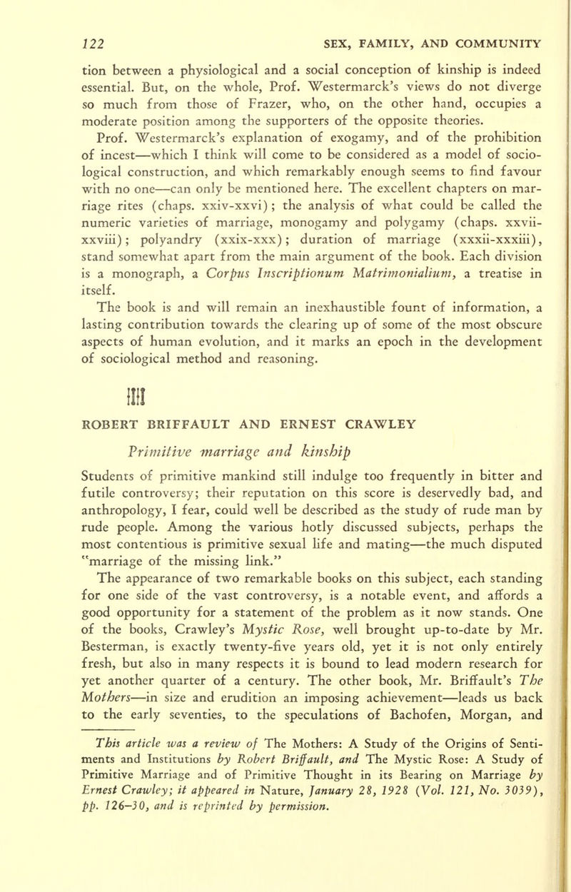 tion between a physiological and a social conception of kinship is indeed essential. But, on the whole, Prof. Westermarck's views do not diverge so much from those of Frazer, who, on the other hand, occupies a moderate position among the supporters of the opposite theories. Prof. Westermarck's explanation of exogamy, and of the prohibition of incest—which I think will come to be considered as a model of socio- logical construction, and which remarkably enough seems to find favour with no one—can only be mentioned here. The excellent chapters on mar- riage rites (chaps, xxiv-xxvi); the analysis of what could be called the numeric varieties of marriage, monogamy and polygamy (chaps, xxvii- xxviii); polyandry (xxix-xxx); duration of marriage (xxxii-xxxiii), stand somewhat apart from the main argument of the book. Each division is a monograph, a Corpus Inscriptionum MatrimonialtMm, a treatise in itself. The book is and will remain an inexhaustible fount of information, a lasting contribution towards the clearing up of some of the most obscure aspects of human evolution, and it marks an epoch in the development of sociological method and reasoning. IIII ROBERT BRIFFAULT AND ERNEST CRAWLEY Primitive marriage and kinship Students of primitive mankind still indulge too frequently in bitter and futile controversy; their reputation on this score is deservedly bad, and anthropology, I fear, could well be described as the study of rude man by rude people. Among the various hotly discussed subjects, perhaps the most contentious is primitive sexual hfe and mating—the much disputed marriage of the missing link. The appearance of two remarkable books on this subject, each standing for one side of the vast controversy, is a notable event, and affords a good opportunity for a statement of the problem as it now stands. One of the books, Crawley's Mystic Rose, well brought up-to-date by Mr. Besterman, is exactly twenty-five years old, yet it is not only entirely fresh, but also in many respects it is bound to lead modern research for yet another quarter of a century. The other book, Mr. Briffault's The Mothers—in size and erudition an imposing achievement—leads us back to the early seventies, to the speculations of Bachofen, Morgan, and This article was a review of The Mothers: A Study of the Origins of Senti- ments and Institutions by Robert Briffault, and The Mystic Rose: A Study of Primitive Marriage and of Primitive Thought in its Bearing on Marriage by Ernest Crawley; it appeared in Nature, January 28, 1928 {Vol. 121, No. 3039), pp. 126—30, and is reprinted by permission.