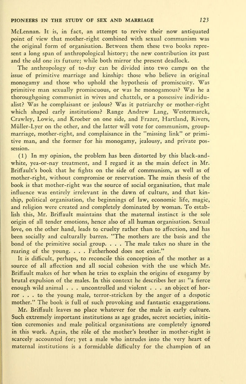 McLennan. It is, in fact, an attempt to revive their now antiquated point of view that mother-right combined with sexual communism was the original form of organisation. Between them these two books repre- sent a long span of anthropological history; the new contribution its past and the old one its future; while both mirror the present deadlock. The anthropology of to-day can be divided into two camps on the issue of primitive marriage and kinship: those who believe in original monogamy and those who uphold the hypothesis of promiscuity. Was primitive man sexually promiscuous, or was he monogamous? Was he a thoroughgoing communist in wives and chattels, or a possessive individu- alist? Was he complaisant or jealous? Was it patriarchy or mother-right which shaped early institutions? Range Andrew Lang, Westermarck, Crawley, Lowie, and Kroeber on one side, and Frazer, Hartland, Rivers, Miiller-Lyer on the other, and the latter will vote for communism, group- marriage, mother-right, and complaisance in the missing link or primi- tive man, and the former for his monogamy, jealousy, and private pos- session. (1) In my opinion, the problem has been distorted by this black-and- white, yea-or-nay treatment, and I regard it as the main defect in Mr. Briffault's book that he fights on the side of communism, as well as of mother-right, without compromise or reservation. The main thesis of the book is that mother-right was the source of social organisation, that male influence was entirely irrelevant in the dawn of culture, and that kin- ship, political organisation, the beginnings of law, economic life, magic, and religion were created and completely dominated by woman. To estab- lish this, Mr. Briffault maintains that the maternal instinct is the sole origin of all tender emotions, hence also of all human organisation. Sexual love, on the other hand, leads to cruelty rather than to affection, and has been socially and culturally barren. The mothers are the basis and the bond of the primitive social group. . . . The male takes no share in the rearing of the young. . . . Fatherhood does not exist. It is difficult, perhaps, to reconcile this conception of the mother as a source of all affection and all social cohesion with the use which Mr. Briffault makes of her when he tries to explain the origins of exogamy by brutal expulsion of the males. In this context he describes her as: a fierce enough wild animal . . . uncontrolled and violent ... an object of hor- ror ... to the young male, terror-stricken by the anger of a despotic mother. The book is full of such provoking and fantastic exaggerations. Mr. Briffault leaves no place whatever for the male in early culture. Such extremely important institutions as age grades, secret societies, initia- tion ceremonies and male political organisations are completely ignored in this work. Again, the role of the mother's brother in mother-right is scarcely accounted for; yet a male who intrudes into the very heart of maternal institutions is a formidable difficulty for the champion of an