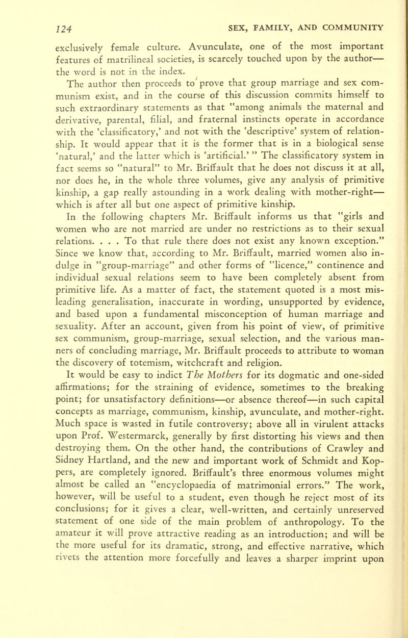 exclusively female culture. Avunculate, one of the most important features of matrilineal societies, is scarcely touched upon by the author— the word is not in the index. The author then proceeds to^ prove that group marriage and sex com- munism exist, and in the course of this discussion commits himself to such extraordinary statements as that among animals the maternal and derivative, parental, filial, and fraternal instincts operate in accordance with the 'classificatory,' and not with the 'descriptive' system of relation- ship. It would appear that it is the former that is in a biological sense 'natural,' and the latter which is 'artificial.'  The classificatory system in fact seems so natural to Mr. Briffault that he does not discuss it at all, nor does he, in the whole three volumes, give any analysis of primitive kinship, a gap really astounding in a work dealing with mother-right— which is after all but one aspect of primitive kinship. In the following chapters Mr. Briffault informs us that girls and women who are not married are under no restrictions as to their sexual relations. . . . To that rule there does not exist any known exception. Since we know that, according to Mr. Briffault, married women also in- dulge in group-marriage and other forms of licence, continence and individual sexual relations seem to have been completely absent from primitive life. As a matter of fact, the statement quoted is a most mis- leading generalisation, inaccurate in wording, unsupported by evidence, and based upon a fundamental misconception of human marriage and sexuality. After an account, given from his point of view, of primitive sex communism, group-marriage, sexual selection, and the various man- ners of concluding marriage, Mr. Briffault proceeds to attribute to woman the discovery of totemism, witchcraft and religion. It would be easy to indict The Mothers for its dogmatic and one-sided affirmations; for the straining of evidence, sometimes to the breaking point; for unsatisfactory definitions—or absence thereof—in such capital concepts as marriage, communism, kinship, avunculate, and mother-right. Much space is wasted in futile controversy; above all in virulent attacks upon Prof. Westermarck, generally by first distorting his views and then destroying them. On the other hand, the contributions of Crawley and Sidney Hartland, and the new and important work of Schmidt and Kop- pers, are completely ignored. Briffault's three enormous volumes might almost be called an encyclopaedia of matrimonial errors. The work, however, will be useful to a student, even though he reject most of its conclusions; for it gives a clear, well-written, and certainly unreserved statement of one side of the main problem of anthropology. To the amateur it will prove attractive reading as an introduction; and will be the more useful for its dramatic, strong, and effective narrative, which rivets the attention more forcefully and leaves a sharper imprint upon