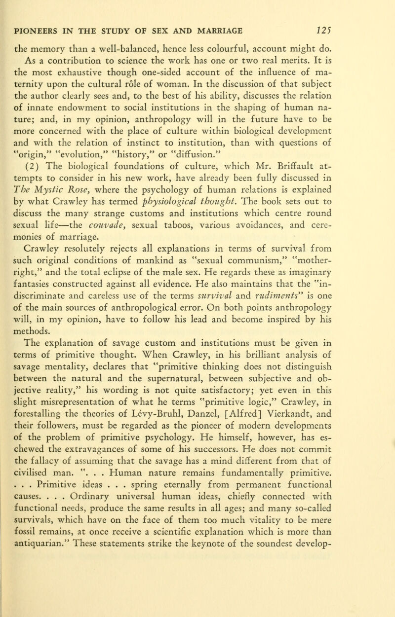 the memory than a well-balanced, hence less colourful, account might do. As a contribution to science the work has one or two real merits. It is the most exhaustive though one-sided account of the influence of ma- ternity upon the cultural role of woman. In the discussion of that subject the author clearly sees and, to the best of his ability, discusses the relation of innate endowment to social institutions in the shaping of human na- ture; and, in my opinion, anthropology will in the future have to be more concerned with the place of culture within biological development and with the relation of instinct to institution, than with questions of **origin, evolution, history, or diffusion. (2) The biological foundations of culture, which Mr. Briffault at- tempts to consider in his new work, have already been fully discussed in The Mystic Rose, where the psychology of human relations is explained by what Crawley has termed physiological thought. The book sets out to discuss the many strange customs and institutions which centre round sexual life—the couvade, sexual taboos, various avoidances, and cere- monies of marriage. Crawley resolutely rejects all explanations in terms of survival from such original conditions of mankind as sexual communism, mother- right, and the total eclipse of the male sex. He regards these as imaginary fantasies constructed against all evidence. He also maintains that the in- discriminate and careless use of the terms survival and rudiments is one of the main sources of anthropological error. On both points anthropology will, in my opinion, have to follow his lead and become inspired by his methods. The explanation of savage custom and institutions must be given in terms of primitive thought. When Crawley, in his brilliant analysis of savage mentality, declares that primitive thinking does not distinguish between the natural and the supernatural, between subjective and ob- jective reality, his wording is not quite satisfactory; yet even in this slight misrepresentation of what he terms primitive logic, Crawley, in forestalling the theories of Levy-Bruhl, Danzel, [Alfred] Vierkandt, and their followers, must be regarded as the pioneer of modern developments of the problem of primitive psychology. He himself, however, has es- chewed the extravagances of some of his successors. He does not commit the fallacy of assuming that the savage has a mind different from that of civilised man. . . . Human nature remains fundamentally primitive. . . . Primitive ideas . . . spring eternally from permanent functional causes. . . . Ordinary universal human ideas, chiefly connected with functional needs, produce the same results in all ages; and many so-called survivals, which have on the face of them too much vitality to be mere fossil remains, at once receive a scientific explanation which is more than antiquarian. These statements strike the keynote of the soundest develop-