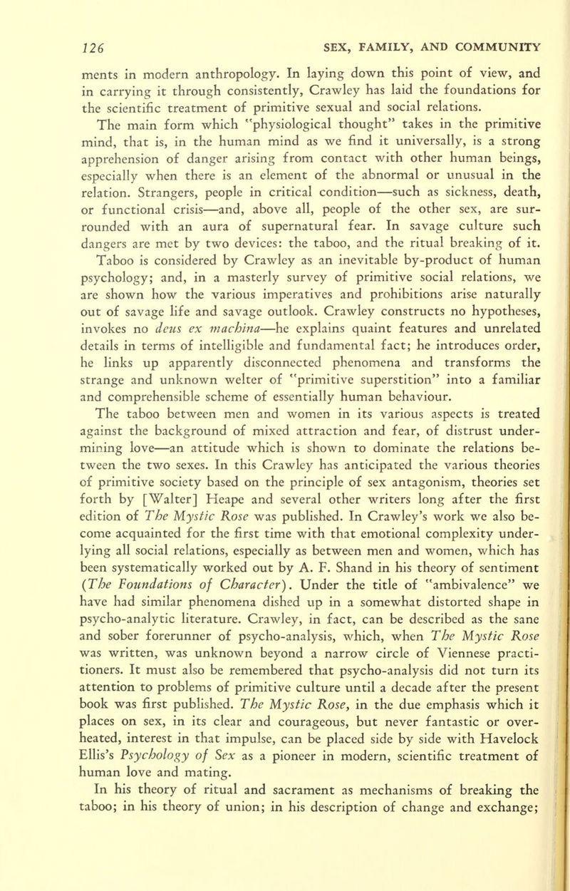 ments in modern anthropology. In laying down this point of view, and in carrying it through consistently, Crawley has laid the foundations for the scientific treatment of primitive sexual and social relations. The main form which physiological thought takes in the primitive mind, that is, in the human mind as we find it universally, is a strong apprehension of danger arising from contact with other human beings, especially when there is an element of the abnormal or unusual in the relation. Strangers, people in critical condition—such as sickness, death, or functional crisis—and, above all, people of the other sex, are sur- rounded with an aura of supernatural fear. In savage culture such dangers are met by two devices: the taboo, and the ritual breaking of it. Taboo is considered by Crawley as an inevitable by-product of human psychology; and, in a masterly survey of primitive social relations, we are shown how the various imperatives and prohibitions arise naturally out of savage life and savage outlook. Crawley constructs no hypotheses, invokes no deus ex machina—he explains quaint features and unrelated details in terms of intelligible and fundamental fact; he introduces order, he links up apparently disconnected phenomena and transforms the strange and unknown welter of primitive superstition into a familiar and comprehensible scheme of essentially human behaviour. The taboo between men and women in its various aspects is treated against the background of mixed attraction and fear, of distrust under- mining love—an attitude which is shown to dominate the relations be- tween the two sexes. In this Crawley has anticipated the various theories of primitive society based on the principle of sex antagonism, theories set forth by [Walter] Heape and several other writers long after the first edition of The Mystic Rose was published. In Crawley's work we also be- come acquainted for the first time with that emotional complexity under- lying all social relations, especially as between men and women, which has been systematically worked out by A. F. Shand in his theory of sentiment (The Foundations of Character). Under the title of ambivalence we have had similar phenomena dished up in a somewhat distorted shape in psycho-analytic literature. Crawley, in fact, can be described as the sane and sober forerunner of psycho-analysis, which, when The Mystic Rose was written, was unknown beyond a narrow circle of Viennese practi- tioners. It must also be remembered that psycho-analysis did not turn its attention to problems of primitive culture until a decade after the present book was first pubhshed. The Mystic Rose, in the due emphasis which it places on sex, in its clear and courageous, but never fantastic or over- heated, interest in that impulse, can be placed side by side with Havelock Ellis's Psychology of Sex as a pioneer in modern, scientific treatment of human love and mating. In his theory of ritual and sacrament as mechanisms of breaking the taboo; in his theory of union; in his description of change and exchange;