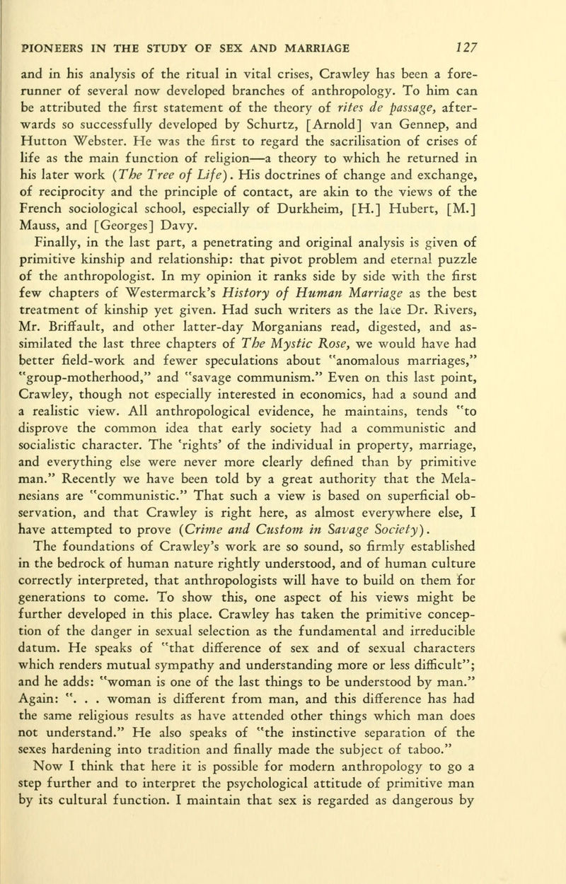 and in his analysis of the ritual in vital crises, Crawley has been a fore- runner of several now developed branches of anthropology. To him can be attributed the first statement of the theory of rites de passage, after- wards so successfully developed by Schurtz, [Arnold] van Gennep, and Hutton Webster. He was the first to regard the sacrilisation of crises of life as the main function of religion—a theory to which he returned in his later work {The Tree of Life). His doctrines of change and exchange, of reciprocity and the principle of contact, are akin to the views of the French sociological school, especially of Durkheim, [H.] Hubert, [M.] Mauss, and [Georges] Davy. Finally, in the last part, a penetrating and original analysis is given of primitive kinship and relationship: that pivot problem and eternal puzzle of the anthropologist. In my opinion it ranks side by side with the first few chapters of Westermarck's History of Human Marriage as the best treatment of kinship yet given. Had such writers as the lace Dr. Rivers, Mr. Briffault, and other latter-day Morganians read, digested, and as- similated the last three chapters of The Mystic Rose, we would have had better field-work and fewer speculations about anomalous marriages,*' group-motherhood, and savage communism. Even on this last point, Crawley, though not especially interested in economics, had a sound and a realistic view. All anthropological evidence, he maintains, tends to disprove the common idea that early society had a communistic and socialistic character. The 'rights' of the individual in property, marriage, and everything else were never more clearly defined than by primitive man. Recently we have been told by a great authority that the Mela- nesians are communistic. That such a view is based on superficial ob- servation, and that Crawley is right here, as almost everywhere else, I have attempted to prove (Crime and Custom in Savage Society). The foundations of Crawley's work are so sound, so firmly established in the bedrock of human nature rightly understood, and of human culture correctly interpreted, that anthropologists will have to build on them for generations to come. To show this, one aspect of his views might be further developed in this place. Crawley has taken the primitive concep- tion of the danger in sexual selection as the fundamental and irreducible datum. He speaks of that difference of sex and of sexual characters which renders mutual sympathy and understanding more or less difficult; and he adds: woman is one of the last things to be understood by man. Again: . . . woman is different from man, and this difference has had the same religious results as have attended other things which man does not understand. He also speaks of the instinctive separation of the sexes hardening into tradition and finally made the subject of taboo. Now I think that here it is possible for modern anthropology to go a step further and to interpret the psychological attitude of primitive man by its cultural function. I maintain that sex is regarded as dangerous by