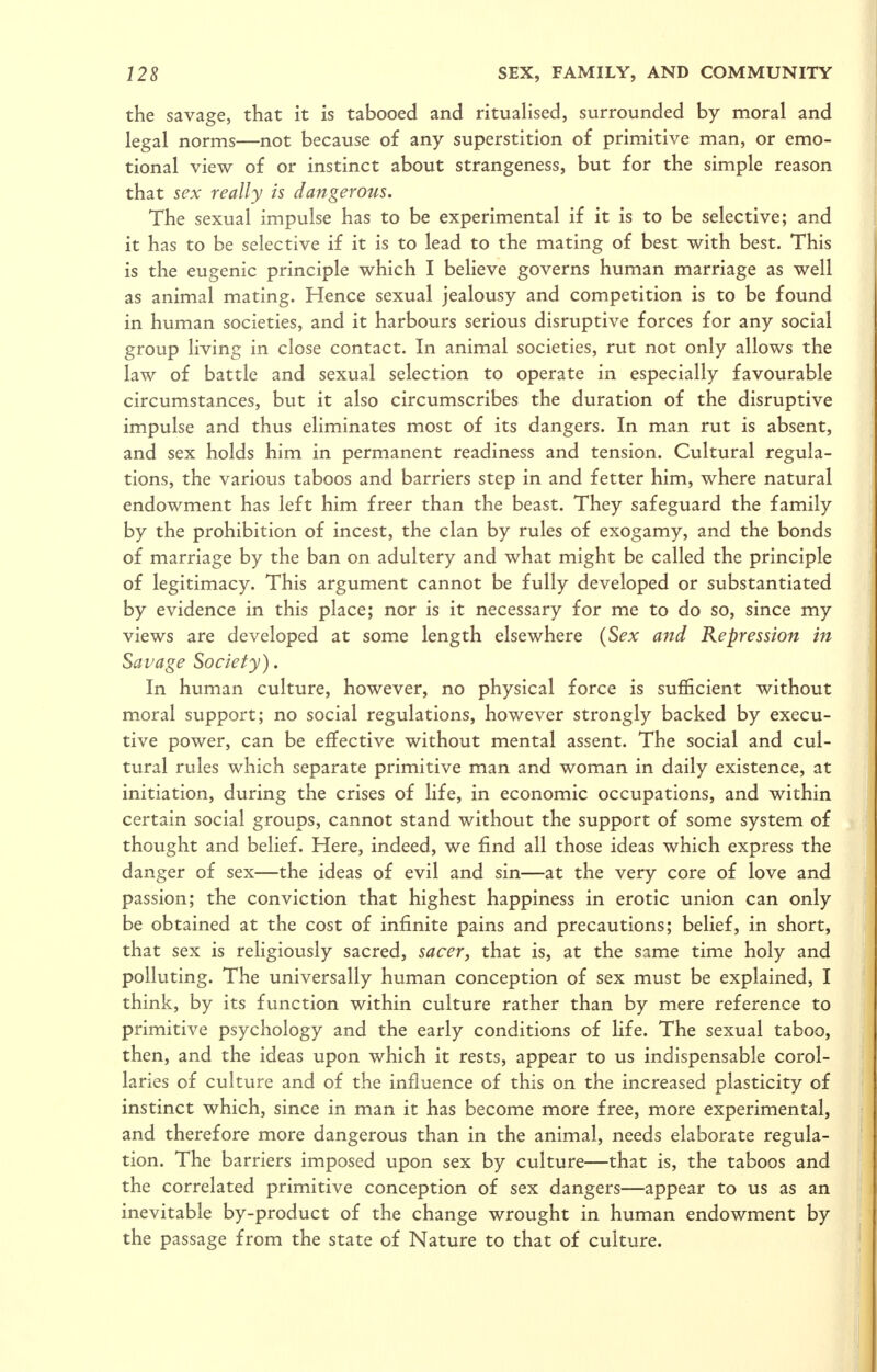 the savage, that it is tabooed and rituaHsed, surrounded by moral and legal norms—not because of any superstition of primitive man, or emo- tional view of or instinct about strangeness, but for the simple reason that sex really is dangerous. The sexual impulse has to be experimental if it is to be selective; and it has to be selective if it is to lead to the mating of best with best. This is the eugenic principle which I believe governs human marriage as well as animal mating. Hence sexual jealousy and competition is to be found in human societies, and it harbours serious disruptive forces for any social group living in close contact. In animal societies, rut not only allows the law of battle and sexual selection to operate in especially favourable circumstances, but it also circumscribes the duration of the disruptive impulse and thus eliminates most of its dangers. In man rut is absent, and sex holds him in permanent readiness and tension. Cultural regula- tions, the various taboos and barriers step in and fetter him, where natural endowment has left him freer than the beast. They safeguard the family by the prohibition of incest, the clan by rules of exogamy, and the bonds of marriage by the ban on adultery and what might be called the principle of legitimacy. This argument cannot be fully developed or substantiated by evidence in this place; nor is it necessary for me to do so, since my views are developed at some length elsewhere {Sex and Repression in Savage Society). In human culture, however, no physical force is sufficient without moral support; no social regulations, however strongly backed by execu- tive power, can be effective without mental assent. The social and cul- tural rules which separate primitive man and woman in daily existence, at initiation, during the crises of life, in economic occupations, and within certain social groups, cannot stand without the support of some system of thought and belief. Here, indeed, we find all those ideas which express the danger of sex—the ideas of evil and sin—at the very core of love and passion; the conviction that highest happiness in erotic union can only be obtained at the cost of infinite pains and precautions; belief, in short, that sex is religiously sacred, sacer, that is, at the same time holy and polluting. The universally human conception of sex must be explained, I think, by its function within culture rather than by mere reference to primitive psychology and the early conditions of life. The sexual taboo, then, and the ideas upon which it rests, appear to us indispensable corol- laries of culture and of the influence of this on the increased plasticity of instinct which, since in man it has become more free, more experimental, and therefore more dangerous than in the animal, needs elaborate regula- tion. The barriers imposed upon sex by culture—that is, the taboos and the correlated primitive conception of sex dangers—appear to us as an inevitable by-product of the change wrought in human endowment by the passage from the state of Nature to that of culture.