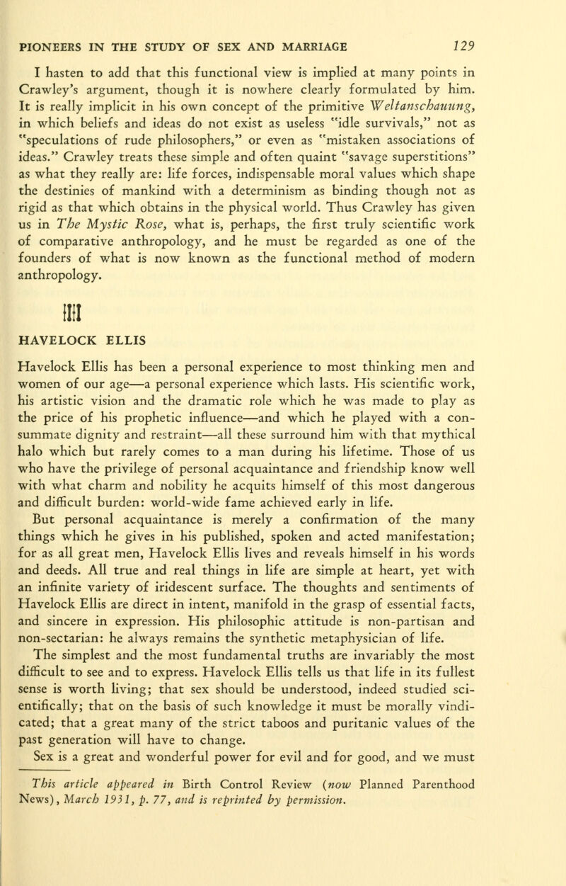 I hasten to add that this functional view is implied at many points in Crawley's argument, though it is nowhere clearly formulated by him. It is really implicit in his own concept of the primitive Weltanscbammg, in which beliefs and ideas do not exist as useless idle survivals, not as speculations of rude philosophers, or even as mistaken associations of ideas. Crawley treats these simple and often quaint savage superstitions as what they really are: life forces, indispensable moral values which shape the destinies of mankind with a determinism as binding though not as rigid as that which obtains in the physical world. Thus Crawley has given us in The Mystic Rose, what is, perhaps, the first truly scientific work of comparative anthropology, and he must be regarded as one of the founders of what is now known as the functional method of modern anthropology. nil HAVELOCK ELLIS Havelock Ellis has been a personal experience to most thinking men and women of our age—a personal experience which lasts. His scientific work, his artistic vision and the dramatic role which he was made to play as the price of his prophetic influence—and which he played with a con- summate dignity and restraint—all these surround him with that mythical halo which but rarely comes to a man during his lifetime. Those of us who have the privilege of personal acquaintance and friendship know well with what charm and nobility he acquits himself of this most dangerous and difficult burden: world-wide fame achieved early in life. But personal acquaintance is merely a confirmation of the many things which he gives in his published, spoken and acted manifestation; for as all great men, Havelock Ellis lives and reveals himself in his words and deeds. All true and real things in life are simple at heart, yet with an infinite variety of iridescent surface. The thoughts and sentiments of Havelock Ellis are direct in intent, manifold in the grasp of essential facts, and sincere in expression. His philosophic attitude is non-partisan and non-sectarian: he always remains the synthetic metaphysician of life. The simplest and the most fundamental truths are invariably the most diflScult to see and to express. Havelock Ellis tells us that life in its fullest sense is worth Hving; that sex should be understood, indeed studied sci- entifically; that on the basis of such knowledge it must be morally vindi- cated; that a great many of the strict taboos and puritanic values of the past generation will have to change. Sex is a great and wonderful power for evil and for good, and we must This article appeared in Birth Control Review {now Planned Parenthood News), March 1931, p. 77, and is reprinted by permission.