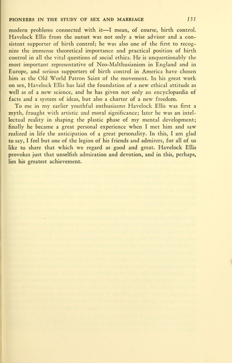 modern problems connected with it—I mean, of course, birth control. Havelock Ellis from the outset was not only a wise advisor and a con- sistent supporter of birth control; he was also one of the first to recog- nize the immense theoretical importance and practical position of birth control in all the vital questions of social ethics. He is unquestionably the most important representative of Neo-Malthusianism in England and in Europe, and serious supporters of birth control in America have chosen him as the Old World Patron Saint of the movement. In his great work on sex, Havelock Ellis has laid the foundation of a new ethical attitude as well as of a new science, and he has given not only an encyclopaedia of facts and a system of ideas, but also a charter of a new freedom. To me in my earlier youthful enthusiasms Havelock Ellis was first a myth, fraught with artistic and moral significance; later he was an intel- lectual reality in shaping the plastic phase of my mental development; finally he became a great personal experience when I met him and saw realized in life the anticipation of a great personality. In this, I am glad to say, I feel but one of the legion of his friends and admirers, for all of us like to share that which we regard as good and great. Havelock ElUs provokes just that unselfish admiration and devotion, and in this, perhaps, lies his greatest achievement.