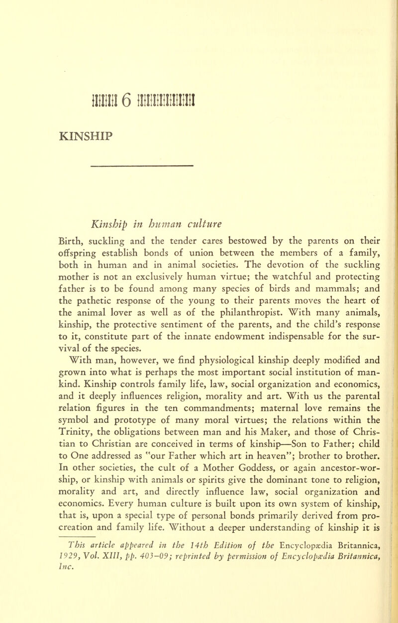 KINSHIP Kinship in human culture Birth, suckling and the tender cares bestowed by the parents on their offspring estabHsh bonds of union between the members of a family, both in human and in animal societies. The devotion of the suckling mother is not an exclusively human virtue; the watchful and protecting father is to be found among many species of birds and mammals; and the pathetic response of the young to their parents moves the heart of the animal lover as well as of the philanthropist. With many animals, kinship, the protective sentiment of the parents, and the child's response to it, constitute part of the innate endowment indispensable for the sur- vival of the species. With man, however, we find physiological kinship deeply modified and grown into what is perhaps the most important social institution of man- kind. Kinship controls family life, law, social organization and economics, and it deeply influences religion, morality and art. With us the parental relation figures in the ten commandments; maternal love remains the symbol and prototype of many moral virtues; the relations within the Trinity, the obligations between man and his Maker, and those of Chris- tian to Christian are conceived in terms of kinship—Son to Father; child to One addressed as our Father which art in heaven; brother to brother. In other societies, the cult of a Mother Goddess, or again ancestor-wor- ship, or kinship with animals or spirits give the dominant tone to religion, morality and art, and directly influence law, social organization and economics. Every human culture is built upon its own system of kinship, that is, upon a special type of personal bonds primarily derived from pro- creation and family life. Without a deeper understanding of kinship it is This article appeared in the 14th Edition of the Encyclopedia Britannica, 1929, Vol. XIII, pp. 403-09; reprinted by permission of Encyclopedia Britannica, Inc.