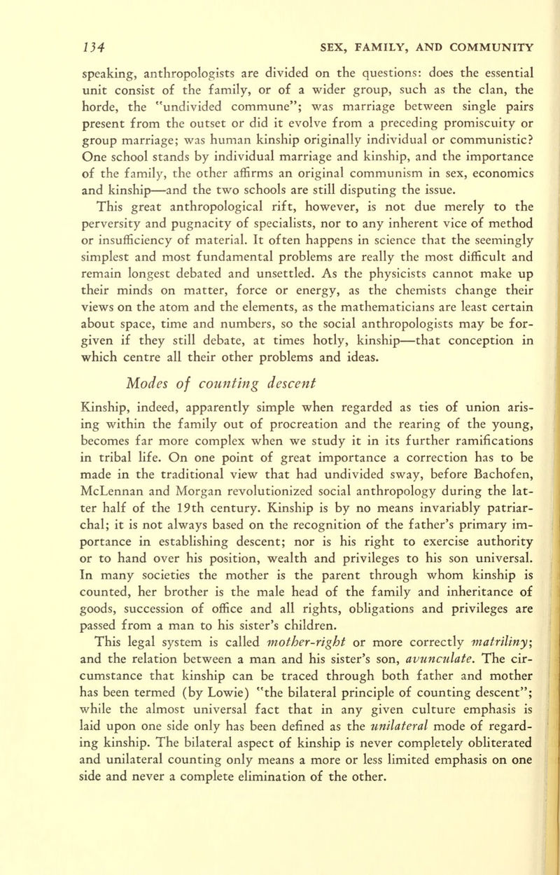 speaking, anthropologists are divided on the questions: does the essential unit consist of the family, or of a wider group, such as the clan, the horde, the undivided commune; was marriage between single pairs present from the outset or did it evolve from a preceding promiscuity or group marriage; was human kinship originally individual or communistic? One school stands by individual marriage and kinship, and the importance of the family, the other affirms an original communism in sex, economics and kinship—and the two schools are still disputing the issue. This great anthropological rift, however, is not due merely to the perversity and pugnacity of specialists, nor to any inherent vice of method or insufficiency of material. It often happens in science that the seemingly simplest and most fundamental problems are really the most difficult and remain longest debated and unsettled. As the physicists cannot make up their minds on matter, force or energy, as the chemists change their views on the atom and the elements, as the mathematicians are least certain about space, time and numbers, so the social anthropologists may be for- given if they still debate, at times hotly, kinship—that conception in which centre all their other problems and ideas. Modes of counting descent Kinship, indeed, apparently simple when regarded as ties of union aris- ing within the family out of procreation and the rearing of the young, becomes far more complex when we study it in its further ramifications in tribal life. On one point of great importance a correction has to be made in the traditional view that had undivided sway, before Bachofen, McLennan and Morgan revolutionized social anthropology during the lat- ter half of the 19th century. Kinship is by no means invariably patriar- chal; it is not always based on the recognition of the father's primary im- portance in establishing descent; nor is his right to exercise authority or to hand over his position, wealth and privileges to his son universal. In many societies the mother is the parent through whom kinship is counted, her brother is the male head of the family and inheritance of goods, succession of office and all rights, obligations and privileges are passed from a man to his sister's children. This legal system is called mother-right or more correctly matriliny; and the relation between a man and his sister's son, avunculate. The cir- cumstance that kinship can be traced through both father and mother has been termed (by Lowie) the bilateral principle of counting descent; while the almost universal fact that in any given culture emphasis is laid upon one side only has been defined as the unilateral mode of regard- ing kinship. The bilateral aspect of kinship is never completely obliterated and unilateral counting only means a more or less limited emphasis on one side and never a complete elimination of the other.