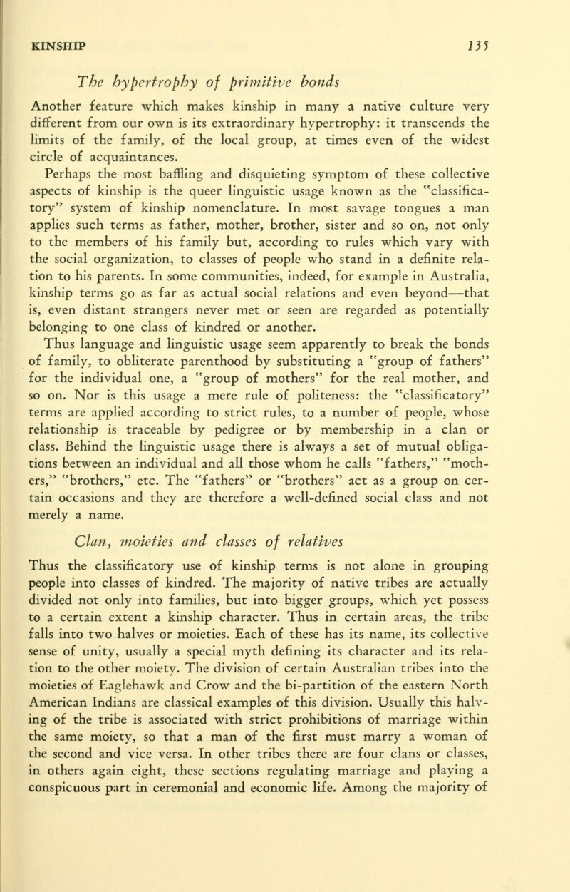 The hypertrophy of primitive bonds Another feature which makes kinship in many a native culture very different from our own is its extraordinary hypertrophy: it transcends the limits of the family, of the local group, at times even of the widest circle of acquaintances. Perhaps the most baffling and disquieting symptom of these collective aspects of kinship is the queer linguistic usage known as the classifica- tory system of kinship nomenclature. In most savage tongues a man applies such terms as father, mother, brother, sister and so on, not only to the members of his family but, according to rules which vary with the social organization, to classes of people who stand in a definite rela- tion to his parents. In some communities, indeed, for example in Australia, kinship terms go as far as actual social relations and even beyond—that is, even distant strangers never met or seen are regarded as potentially belonging to one class of kindred or another. Thus language and linguistic usage seem apparently to break the bonds of family, to obliterate parenthood by substituting a ''group of fathers for the individual one, a group of mothers for the real mother, and so on. Nor is this usage a mere rule of politeness: the classificatory terms are applied according to strict rules, to a number of people, whose relationship is traceable by pedigree or by membership in a clan or class. Behind the linguistic usage there is always a set of mutual obliga- tions between an individual and all those whom he calls fathers, moth- ers, brothers, etc. The fathers or brothers act as a group on cer- tain occasions and they are therefore a well-defined social class and not merely a name. Clan, moieties and classes of relatives Thus the classificatory use of kinship terms is not alone in grouping people into classes of kindred. The majority of native tribes are actually divided not only into families, but into bigger groups, which yet possess to a certain extent a kinship character. Thus in certain areas, the tribe falls into two halves or moieties. Each of these has its name, its collective sense of unity, usually a special myth defining its character and its rela- tion to the other moiety. The division of certain Australian tribes into the moieties of Eaglehawk and Crow and the bi-partition of the eastern North American Indians are classical examples of this division. Usually this halv- ing of the tribe is associated with strict prohibitions of marriage within the same moiety, so that a man of the first must marry a woman of the second and vice versa. In other tribes there are four clans or classes, in others again eight, these sections regulating marriage and playing a conspicuous part in ceremonial and economic life. Among the majority of