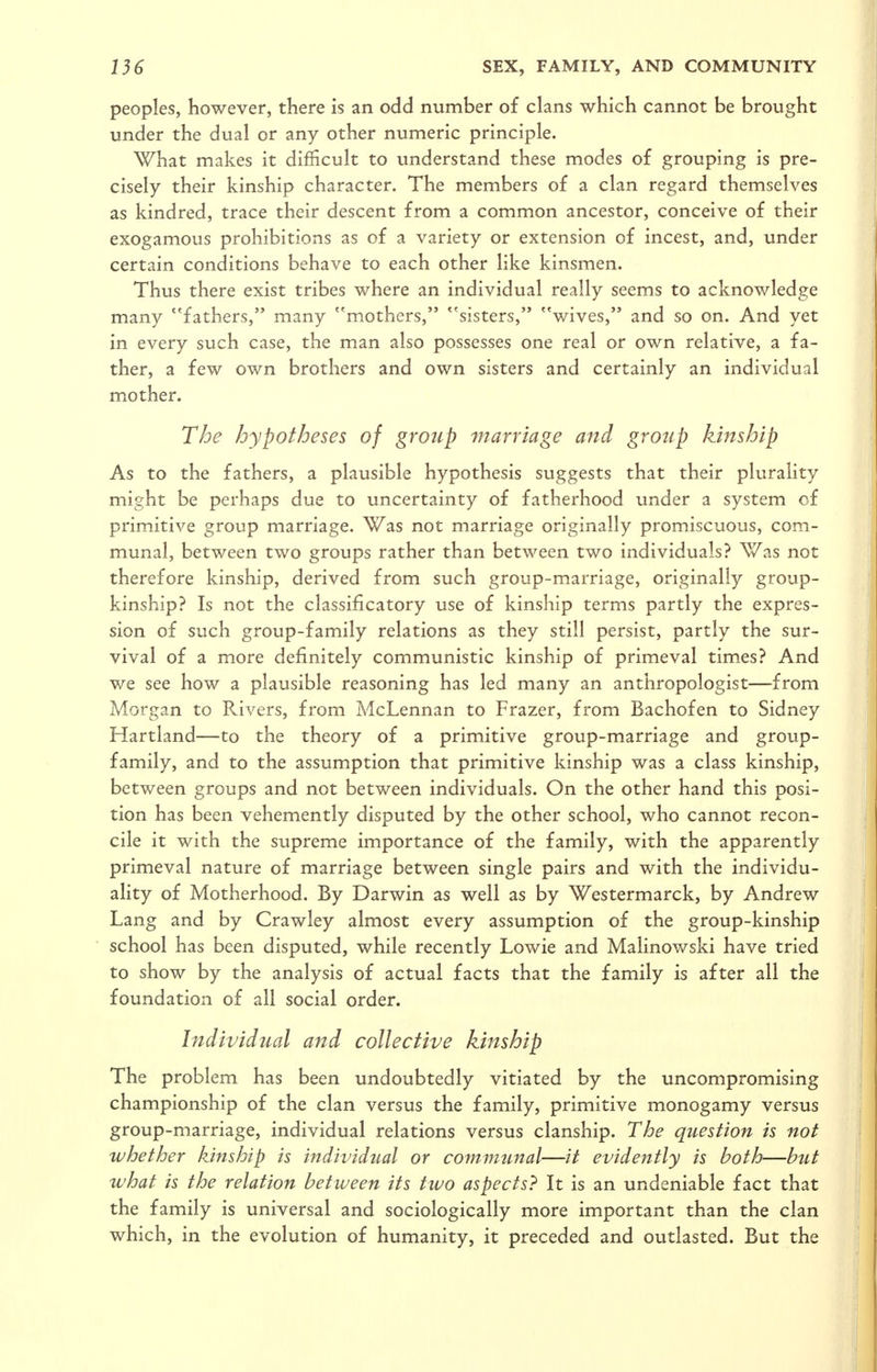 peoples, however, there is an odd number of clans which cannot be brought under the dual or any other numeric principle. What makes it difficult to understand these modes of grouping is pre- cisely their kinship character. The members of a clan regard themselves as kindred, trace their descent from a common ancestor, conceive of their exogamous prohibitions as of a variety or extension of incest, and, under certain conditions behave to each other like kinsmen. Thus there exist tribes where an individual really seems to acknowledge many ''fathers, many mothers, ''sisters, wives, and so on. And yet in every such case, the man also possesses one real or own relative, a fa- ther, a few own brothers and own sisters and certainly an individual mother. The hypotheses of group marriage and group kinship As to the fathers, a plausible hypothesis suggests that their plurality might be perhaps due to uncertainty of fatherhood under a system of primitive group marriage. Was not marriage originally promiscuous, com- munal, between two groups rather than between two individuals? Was not therefore kinship, derived from such group-marriage, originally group- kinship? Is not the classificatory use of kinship terms partly the expres- sion of such group-family relations as they still persist, partly the sur- vival of a more definitely communistic kinship of primeval times? And we see how a plausible reasoning has led many an anthropologist—from Morgan to Rivers, from McLennan to Frazer, from Bachofen to Sidney Hartland—to the theory of a primitive group-marriage and group- family, and to the assumption that primitive kinship was a class kinship, between groups and not between individuals. On the other hand this posi- tion has been vehemently disputed by the other school, who cannot recon- cile it with the supreme importance of the family, with the apparently primeval nature of marriage between single pairs and with the individu- ality of Motherhood. By Darwin as well as by Westermarck, by Andrew Lang and by Crawley almost every assumption of the group-kinship school has been disputed, while recently Lowie and Malinowski have tried to show by the analysis of actual facts that the family is after all the foundation of all social order. Individual and collective kinship The problem has been undoubtedly vitiated by the uncompromising championship of the clan versus the family, primitive monogamy versus group-marriage, individual relations versus clanship. The question is not whether kinship is individual or communal—it evidently is both—but what is the relation between its two aspects? It is an undeniable fact that the family is universal and sociologically more important than the clan which, in the evolution of humanity, it preceded and outlasted. But the