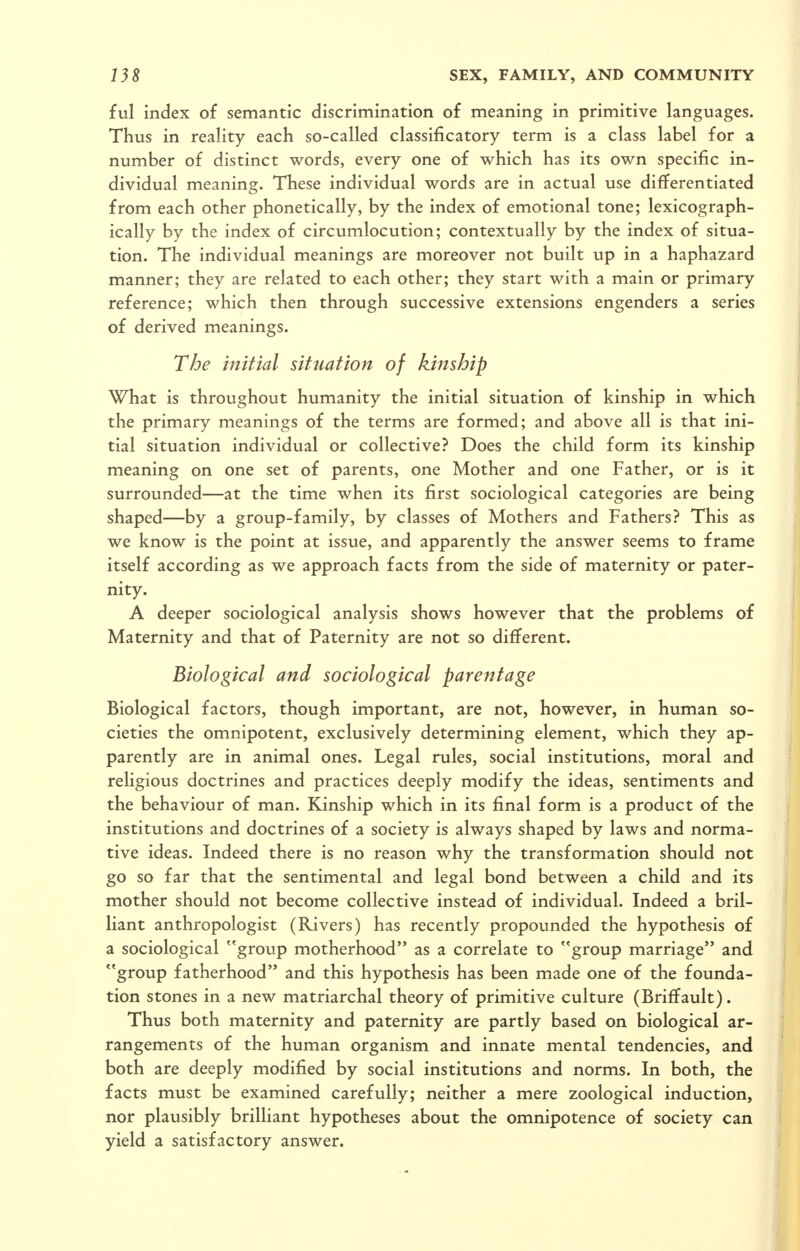 ful index of semantic discrimination of meaning in primitive languages. Thus in reality each so-called classificatory term is a class label for a number of distinct words, every one of which has its own specific in- dividual meaning. These individual words are in actual use differentiated from each other phonetically, by the index of emotional tone; lexicograph- ically by the index of circumlocution; contextually by the index of situa- tion. The individual meanings are moreover not built up in a haphazard manner; they are related to each other; they start with a main or primary reference; which then through successive extensions engenders a series of derived meanings. The initial situation of kinship What is throughout humanity the initial situation of kinship in which the primary meanings of the terms are formed; and above all is that ini- tial situation individual or collective? Does the child form its kinship meaning on one set of parents, one Mother and one Father, or is it surrounded—at the time when its first sociological categories are being shaped—by a group-family, by classes of Mothers and Fathers? This as we know is the point at issue, and apparently the answer seems to frame itself according as we approach facts from the side of maternity or pater- nity. A deeper sociological analysis shows however that the problems of Maternity and that of Paternity are not so different. Biological and sociological parentage Biological factors, though important, are not, however, in human so- cieties the omnipotent, exclusively determining element, which they ap- parently are in animal ones. Legal rules, social institutions, moral and religious doctrines and practices deeply modify the ideas, sentiments and the behaviour of man. Kinship which in its final form is a product of the institutions and doctrines of a society is always shaped by laws and norma- tive ideas. Indeed there is no reason why the transformation should not go so far that the sentimental and legal bond between a child and its mother should not become collective instead of individual. Indeed a bril- liant anthropologist (Rivers) has recently propounded the hypothesis of a sociological group motherhood as a correlate to group marriage and group fatherhood and this hypothesis has been made one of the founda- tion stones in a new matriarchal theory of primitive culture (Briffault). Thus both maternity and paternity are partly based on biological ar- rangements of the human organism and innate mental tendencies, and both are deeply modified by social institutions and norms. In both, the facts must be examined carefully; neither a mere zoological induction, nor plausibly brilliant hypotheses about the omnipotence of society can yield a satisfactory answer.