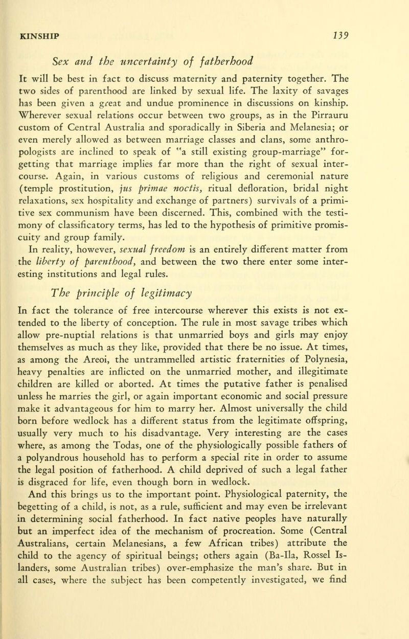 Sex and the uncertainty of fatherhood It will be best in fact to discuss maternity and paternity together. The two sides of parenthood are linked by sexual life. The laxity of savages has been given a great and undue prominence in discussions on kinship. Wherever sexual relations occur between two groups, as in the Pirrauru custom of Central Australia and sporadically in Siberia and Melanesia; or even merely allowed as between marriage classes and clans, some anthro- pologists are inclined to speak of a still existing group-marriage for- getting that marriage implies far more than the right of sexual inter- course. Again, in various customs of religious and ceremonial nature (temple prostitution, ]ms primae noctis, ritual defloration, bridal night relaxations, sex hospitality and exchange of partners) survivals of a primi- tive sex communism have been discerned. This, combined with the testi- mony of classificatory terms, has led to the hypothesis of primitive promis- cuity and group family. In reality, however, sexual freedom is an entirely different matter from the liberty of parenthood, and between the two there enter some inter- esting institutions and legal rules. The principle of legitimacy In fact the tolerance of free intercourse wherever this exists is not ex- tended to the liberty of conception. The rule in most savage tribes which allow pre-nuptial relations is that unmarried boys and girls may enjoy themselves as much as they like, provided that there be no issue. At times, as among the Areoi, the untrammelled artistic fraternities of Polynesia, heavy penalties are inflicted on the unmarried mother, and illegitimate children are killed or aborted. At times the putative father is penalised unless he marries the girl, or again important economic and social pressure make it advantageous for him to marry her. Almost universally the child born before wedlock has a different status from the legitimate offspring, usually very much to his disadvantage. Very interesting are the cases where, as among the Todas, one of the physiologically possible fathers of a polyandrous household has to perform a special rite in order to assume the legal position of fatherhood. A child deprived of such a legal father is disgraced for hfe, even though born in wedlock. And this brings us to the important point. Physiological paternity, the begetting of a child, is not, as a rule, sufficient and may even be irrelevant in determining social fatherhood. In fact native peoples have naturally but an imperfect idea of the mechanism of procreation. Some (Central Austrahans, certain Melanesians, a few African tribes) attribute the child to the agency of spiritual beings; others again (Ba-Ila, Rossel Is- landers, some Australian tribes) over-emphasize the man's share. But in all cases, where the subject has been competently investigated, we find