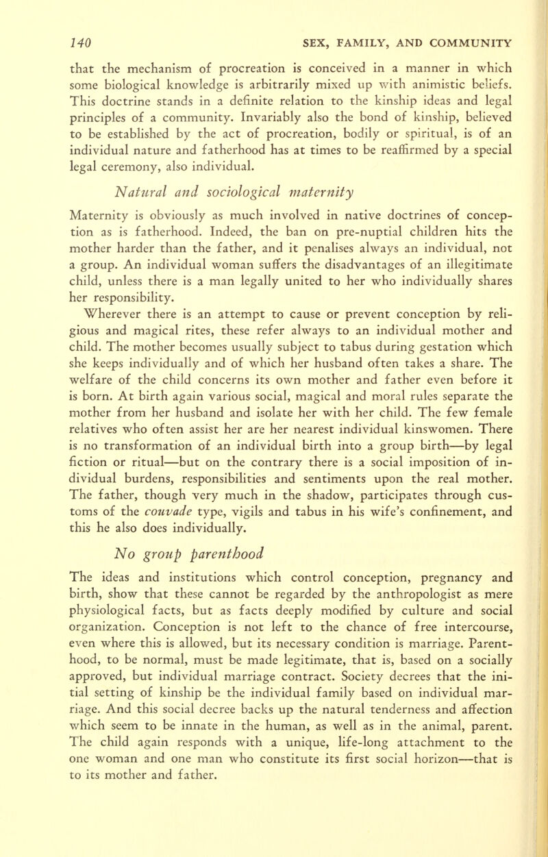 that the mechanism of procreation is conceived in a manner in which some biological knowledge is arbitrarily mixed up with animistic beliefs. This doctrine stands in a definite relation to the kinship ideas and legal principles of a community. Invariably also the bond of kinship, believed to be established by the act of procreation, bodily or spiritual, is of an individual nature and fatherhood has at times to be reaffirmed by a special legal ceremony, also individual. Natural and sociological maternity Maternity is obviously as much involved in native doctrines of concep- tion as is fatherhood. Indeed, the ban on pre-nuptial children hits the mother harder than the father, and it penalises always an individual, not a group. An individual woman suffers the disadvantages of an illegitimate child, unless there is a man legally united to her who individually shares her responsibility. Wherever there is an attempt to cause or prevent conception by reli- gious and magical rites, these refer always to an individual mother and child. The mother becomes usually subject to tabus during gestation which she keeps individually and of which her husband often takes a share. The welfare of the child concerns its own mother and father even before it is born. At birth again various social, magical and moral rules separate the mother from her husband and isolate her with her child. The few female relatives who often assist her are her nearest individual kinswomen. There is no transformation of an individual birth into a group birth—by legal fiction or ritual—but on the contrary there is a social imposition of in- dividual burdens, responsibilities and sentiments upon the real mother. The father, though very much in the shadow, participates through cus- toms of the cotivade type, vigils and tabus in his wife's confinement, and this he also does individually. No group parenthood The ideas and institutions which control conception, pregnancy and birth, show that these cannot be regarded by the anthropologist as mere physiological facts, but as facts deeply modified by culture and social organization. Conception is not left to the chance of free intercourse, even where this is allowed, but its necessary condition is marriage. Parent- hood, to be normal, must be made legitimate, that is, based on a socially approved, but individual marriage contract. Society decrees that the ini- tial setting of kinship be the individual family based on individual mar- riage. And this social decree backs up the natural tenderness and affection which seem to be innate in the human, as well as in the animal, parent. The child again responds with a unique, life-long attachment to the one woman and one man who constitute its first social horizon—that is to its mother and father.