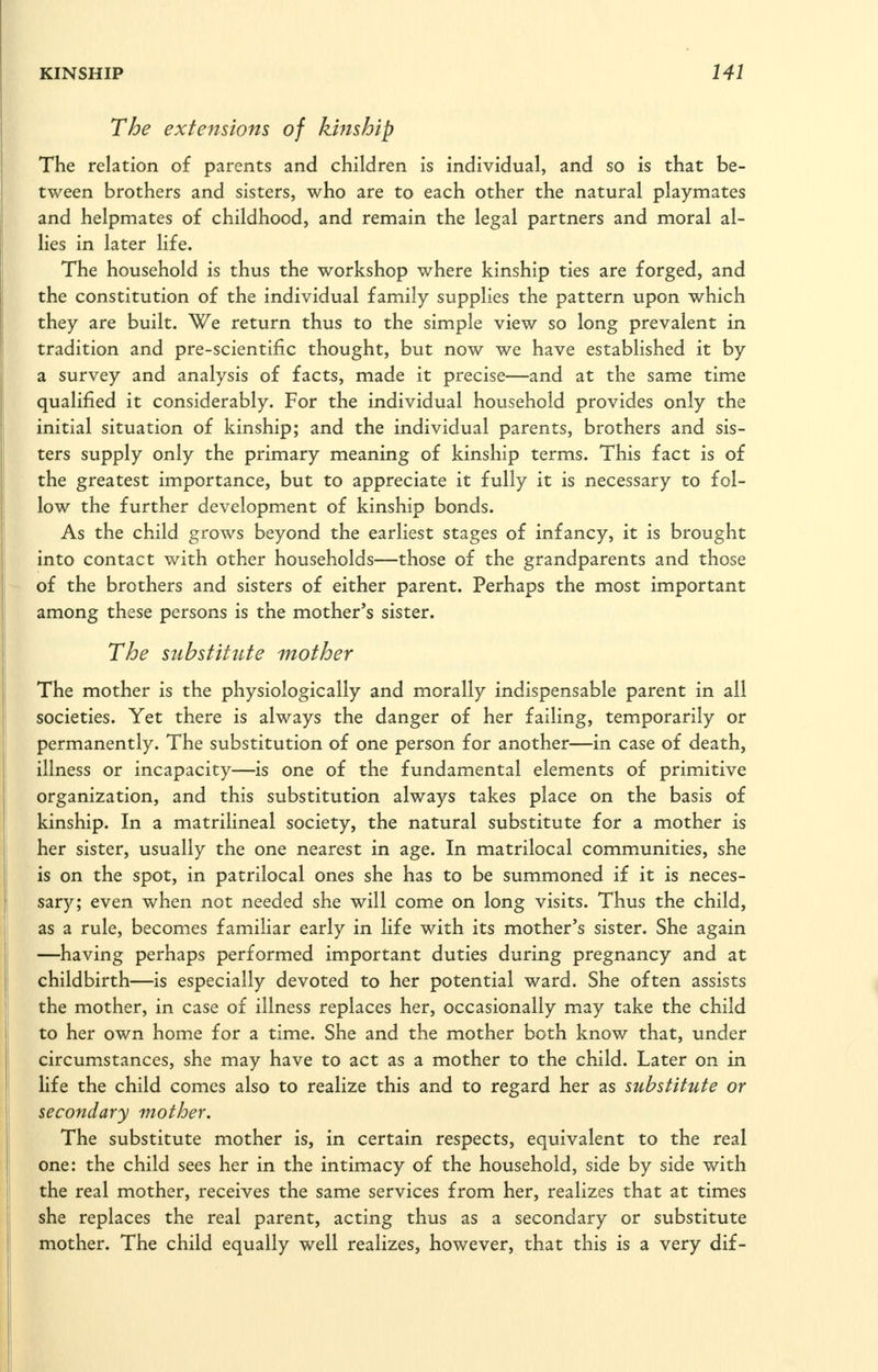 The extensions of kmsbip The relation of parents and children is individual, and so is that be- tween brothers and sisters, who are to each other the natural playmates and helpmates of childhood, and remain the legal partners and moral al- lies in later life. The household is thus the workshop where kinship ties are forged, and the constitution of the individual family supplies the pattern upon which they are built. We return thus to the simple view so long prevalent in tradition and pre-scientific thought, but now we have established it by a survey and analysis of facts, made it precise—and at the same time qualified it considerably. For the individual household provides only the initial situation of kinship; and the individual parents, brothers and sis- ters supply only the primary meaning of kinship terms. This fact is of the greatest importance, but to appreciate it fully it is necessary to fol- low the further development of kinship bonds. As the child grows beyond the earliest stages of infancy, it is brought into contact with other households—those of the grandparents and those - of the brothers and sisters of either parent. Perhaps the most important among these persons is the mother's sister. The substitute mother The mother is the physiologically and morally indispensable parent in all societies. Yet there is always the danger of her failing, temporarily or permanently. The substitution of one person for another—in case of death, illness or incapacity—is one of the fundamental elements of primitive organization, and this substitution always takes place on the basis of kinship. In a matrilineal society, the natural substitute for a mother is her sister, usually the one nearest in age. In matrilocal communities, she is on the spot, in patrilocal ones she has to be summoned if it is neces- sary; even when not needed she will come on long visits. Thus the child, as a rule, becomes familiar early in life with its mother's sister. She again —having perhaps performed important duties during pregnancy and at childbirth—is especially devoted to her potential ward. She often assists the mother, in case of illness replaces her, occasionally may take the child to her own home for a time. She and the mother both know that, under circumstances, she may have to act as a mother to the child. Later on in life the child comes also to realize this and to regard her as substitute or secondary mother. The substitute mother is, in certain respects, equivalent to the real one: the child sees her in the intimacy of the household, side by side with the real mother, receives the same services from her, realizes that at times she replaces the real parent, acting thus as a secondary or substitute mother. The child equally well realizes, however, that this is a very dif-