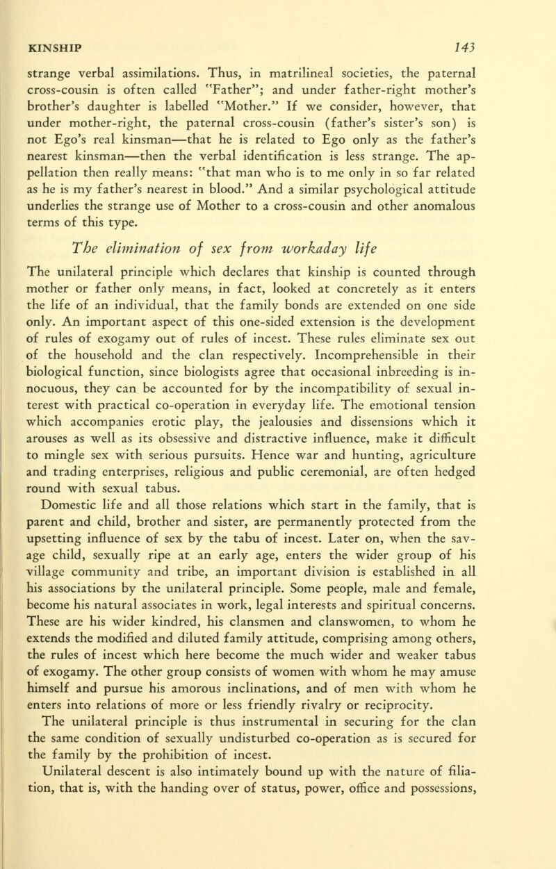 strange verbal assimilations. Thus, in matrilineal societies, the paternal cross-cousin is often called ''Father; and under father-right mother's brother's daughter is labelled ''Mother. If we consider, however, that under mother-right, the paternal cross-cousin (father's sister's son) is not Ego's real kinsman—that he is related to Ego only as the father's nearest kinsman—then the verbal identification is less strange. The ap- pellation then really means: that man who is to me only in so far related as he is my father's nearest in blood. And a similar psychological attitude underlies the strange use of Mother to a cross-cousin and other anomalous terms of this type. The elimination of sex from workaday life The unilateral principle which declares that kinship is counted through mother or father only means, in fact, looked at concretely as it enters the life of an individual, that the family bonds are extended on one side only. An important aspect of this one-sided extension is the development of rules of exogamy out of rules of incest. These rules eliminate sex out of the household and the clan respectively. Incomprehensible in their biological function, since biologists agree that occasional inbreeding is in- nocuous, they can be accounted for by the incompatibility of sexual in- terest with practical co-operation in everyday life. The emotional tension which accompanies erotic play, the jealousies and dissensions which it arouses as well as its obsessive and distractive influence, make it difficult to mingle sex with serious pursuits. Hence war and hunting, agriculture and trading enterprises, religious and public ceremonial, are often hedged round with sexual tabus. Domestic life and all those relations which start in the family, that is parent and child, brother and sister, are permanently protected from the upsetting influence of sex by the tabu of incest. Later on, when the sav- age child, sexually ripe at an early age, enters the wider group of his village community and tribe, an important division is established in all his associations by the unilateral principle. Some people, male and female, become his natural associates in work, legal interests and spiritual concerns. These are his wider kindred, his clansmen and clanswomen, to whom he extends the modified and diluted family attitude, comprising among others, the rules of incest which here become the much wider and weaker tabus of exogamy. The other group consists of women with whom he may amuse himself and pursue his amorous inclinations, and of men with whom he enters into relations of more or less friendly rivalry or reciprocity. The unilateral principle is thus instrumental in securing for the clan the same condition of sexually undisturbed co-operation as is secured for the family by the prohibition of incest. Unilateral descent is also intimately bound up with the nature of filia- tion, that is, with the handing over of status, power, office and possessions,