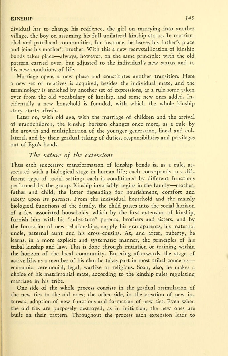 dividual has to change his residence, the girl on marrying into another village, the boy on assuming his full unilateral kinship status. In matriar- chal and patrilocal communities, for instance, he leaves his father's place and joins his mother's brother. With this a new recrystallization of kinship bonds takes place—always, however, on the same principle: with the old pattern carried over, but adjusted to the individual's new status and to his new conditions of life. Marriage opens a new phase and constitutes another transition. Here a new set of relatives is acquired, besides the individual mate, and the terminology is enriched by another set of expressions, as a rule some taken over from the old vocabulary of kinship, and some new ones added. In- cidentally a new household is founded, with which the whole kinship story starts afresh. Later on, with old age, with the marriage of children and the arrival of grandchildren, the kinship horizon changes once more, as a rule by the growth and multiplication of the younger generation, lineal and col- lateral, and by their gradual taking of duties, responsibilities and privileges out of Ego's hands. The nature of the extensions Thus each successive transformation of kinship bonds is, as a rule, as- sociated with a biological stage in human life; each corresponds to a dif- ferent type of social setting; each is conditioned by different functions performed by the group. Kinship invariably begins in the family—mother, father and child, the latter depending for nourishment, comfort and safety upon its parents. From the individual household and the mainly biological functions of the family, the child passes into the social horizon of a few associated households, which by the first extension of kinship, furnish him with his substitute parents, brothers and sisters, and by the formation of new relationships, supply his grandparents, his maternal uncle, paternal aunt and his cross-cousins. At, and after, puberty, he learns, in a more explicit and systematic manner, the principles of his tribal kinship and law. This is done through initiation or training within the horizon of the local community. Entering afterwards the stage of active life, as a member of his clan he takes part in most tribal concerns— economic, ceremonial, legal, warlike or religious. Soon, also, he makes a choice of his matrimonial mate, according to the kinship rules regulating marriage in his tribe. One side of the whole process consists in the gradual assimilation of the new ties to the old ones; the other side, in the creation of new in- terests, adoption of new functions and formation of new ties. Even when the old ties are purposely destroyed, as in initiation, the new ones are built on their pattern. Throughout the process each extension leads to