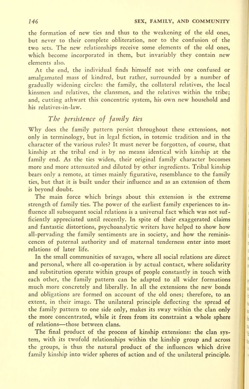 the formation of new ties and thus to the weakening of the old ones, but never to their complete obliteration, nor to the confusion of the two sets. The new relationships receive some elements of the old ones, which become incorporated in them, but invariably they contain new elements also. At the end, the individual finds himself not with one confused or amalgamated mass of kindred, but rather, surrounded by a number of gradually widening circles: the family, the collateral relatives, the local kinsmen and relatives, the clansmen, and the relatives within the tribe; and, cutting athwart this concentric system, his own new household and his relatives-in-law. The persistence of family ties Why does the family pattern persist throughout these extensions, not only in terminology, but in legal fiction, in totemic tradition and in the character of the various rules? It must never be forgotten, of course, that kinship at the tribal end is by no means identical with kinship at the family end. As the ties widen, their original family character becomes more and more attenuated and diluted by other ingredients. Tribal kinship bears only a remote, at times mainly figurative, resemblance to the family ties, but that it is built under their influence and as an extension of them is beyond doubt. The main force which brings about this extension is the extreme strength of family ties. The power of the earliest family experiences to in- fluence all subsequent social relations is a universal fact which was not suf- ficiently appreciated until recently. In spite of their exaggerated claims and fantastic distortions, psychoanalytic writers have helped to show how all-pervading the family sentiments are in society, and how the reminis- cences of paternal authority and of maternal tenderness enter into most relations of later life. In the small communities of savages, where all social relations are direct and personal, where all co-operation is by actual contact, where solidarity and substitution operate within groups of people constantly in touch with each other, the family pattern can be adapted to all wider formations much more concretely and liberally. In all the extensions the new bonds and obligations are formed on account of the old ones; therefore, to an extent, in their image. The unilateral principle deflecting the spread of the family pattern to one side only, makes its sway within the clan only the more concentrated, while it frees from its constraint a whole sphere of relations—those between clans. The final product of the process of kinship extensions: the clan sys- tem, with its twofold relationships within the kinship group and across the groups, is thus the natural product of the influences which drive family kinship into wider spheres of action and of the unilateral principle.