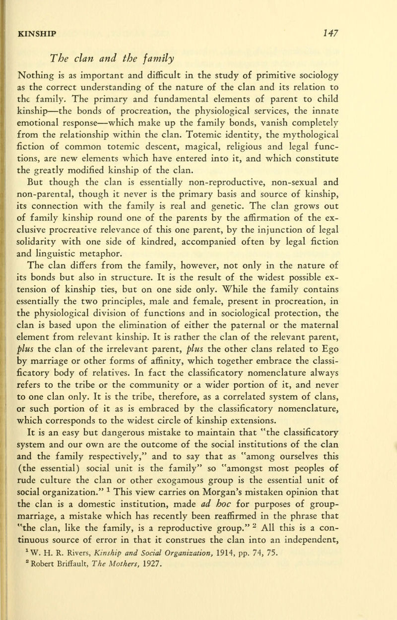 The clan and the family Nothing is as important and diflScult in the study of primitive sociology as the correct understanding of the nature of the clan and its relation to the family. The primary and fundamental elements of parent to child kinship—the bonds of procreation, the physiological services, the innate emotional response—which make up the family bonds, vanish completely from the relationship within the clan. Totemic identity, the mythological fiction of common totemic descent, magical, religious and legal func- tions, are new elements which have entered into it, and which constitute the greatly modified kinship of the clan. But though the clan is essentially non-reproductive, non-sexual and non-parental, though it never is the primary basis and source of kinship, its connection with the family is real and genetic. The clan grows out of family kinship round one of the parents by the affirmation of the ex- clusive procreative relevance of this one parent, by the injunction of legal solidarity with one side of kindred, accompanied often by legal fiction and linguistic metaphor. The clan differs from the family, however, not only in the nature of its bonds but also in structure. It is the result of the widest possible ex- tension of kinship ties, but on one side only. While the family contains essentially the two principles, male and female, present in procreation, in the physiological division of functions and in sociological protection, the clan is based upon the elimination of either the paternal or the maternal element from relevant kinship. It is rather the clan of the relevant parent, plus the clan of the irrelevant parent, plus the other clans related to Ego by marriage or other forms of affinity, which together embrace the classi- ficatory body of relatives. In fact the classificatory nomenclature always refers to the tribe or the community or a wider portion of it, and never to one clan only. It is the tribe, therefore, as a correlated system of clans, or such portion of it as is embraced by the classificatory nomenclature, which corresponds to the widest circle of kinship extensions. It is an easy but dangerous mistake to maintain that the classificatory system and our own are the outcome of the social institutions of the clan and the family respectively, and to say that as among ourselves this (the essential) social unit is the family so amongst most peoples of rude culture the clan or other exogamous group is the essential unit of social organization. ^ This view carries on Morgan's mistaken opinion that the clan is a domestic institution, made ad hoc for purposes of group- marriage, a mistake which has recently been reaffirmed in the phrase that the clan, like the family, is a reproductive group. ^ All this is a con- tinuous source of error in that it construes the clan into an independent, ^W. H. R. Rivers, Kinship and Social Organization, 1914, pp. 74, 75. ^Robert Briffault, The Mothers. 1927.