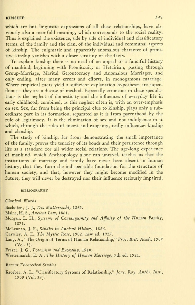 which are but linguistic expressions of all these relationships, have ob- viously also a manifold meaning, which corresponds to the social reality. Thus is explained the existence, side by side of individual and classificatory terms, of the family and the clan, of the individual and communal aspects of kinship. The enigmatic and apparently anomalous character of primi- tive kinship vanishes with a closer scrutiny of the facts. To explain kinship there is no need of an appeal to a fanciful history of mankind, beginning with Promiscuity or Hetairism, passing through Group-Marriage, Marital Gerontocracy and Anomalous Marriages, and only ending, after many errors and efforts, in monogamous marriage. Where empirical facts yield a sufficient explanation hypotheses are super- fluous—they are a disease of method. Especially erroneous in these specula- tions is the neglect of domesticity and the influences of everyday life in early childhood, combined, as this neglect often is, with an over-emphasis on sex. Sex, far from being the principal clue to kinship, plays only a sub- ordinate part in its formation, separated as it is from parenthood by the rule of legitimacy. It is the elimination of sex and not indulgence in it which, through the rules of incest and exogamy, really influences kinship and clanship. The study of kinship, far from demonstrating the small importance of the family, proves the tenacity of its bonds and their persistence through life as a standard for all wider social relations. The age-long experience of mankind, which Anthropology alone can unravel, teaches us that the institutions of marriage and family have never been absent in human history, that they form the indispensable foundation for the structure of human society, and that, however they might become modified in the future, they will never be destroyed nor their influence seriously impaired. BIBLIOGRAPHY classical Works Bachofen, J. J., Das Mutferrecht, 1861. Maine, H. S., Ancient Law, 1861. Morgan, L. H., Systems of Consanguinity and Affinity of the Human Family, 1871. McLennan, J. F., Studies in Ancient History, 1886. Crawley, A. E., The Mystic Rose, 1902; new ed. 1927. Lang, A., The Origin of Terms of Human Relationship, Proc. Brit. Acad., 1907 (Vol. 3). Frazer, J. G., Totemism and Exogamy, 1910. Westermarck, E. A., The History of Human Marriage, 5 th ed. 1921. Recent Theoretical Studies Kroeber, A. L., Classificatory Systems of Relationship, Jour. Roy. Anthr. Inst., 1909 (Vol. 39).