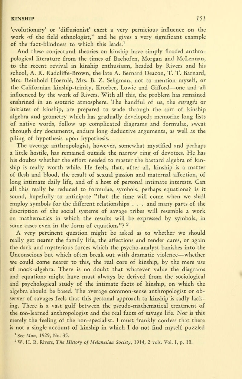 'evolutionary' or 'diffusionist* exert a very pernicious influence on the work of the field ethnologist, and he gives a very significant example of the fact-blindness to which this leads.^ And these conjectural theories on kinship have simply flooded anthro- pological literature from the times of Bachofen, Morgan and McLennan, to the recent revival in kinship enthusiasm, headed by Rivers and his school, A. R. Radcliffe-Brown, the late A. Bernard Deacon, T. T. Barnard, Mrs. Reinhold Hoernle, Mrs. B. Z. Seligman, not to mention myself, or the Californian kinship-trinity, Kroeber, Lowie and Gifford—one and all influenced by the work of Rivers. With all this, the problem has remained enshrined in an esoteric atmosphere. The handful of us, the enrages or initiates of kinship, are prepared to wade through the sort of kinship algebra and geometry which has gradually developed; memorize long lists of native words, follow up complicated diagrams and formulae, sweat through dry documents, endure long deductive arguments, as well as the piling of hypothesis upon hypothesis. The average anthropologist, however, somewhat mystified and perhaps a little hostile, has remained outside the narrow ring of devotees. He has his doubts whether the effort needed to master the bastard algebra of kin- ship is really worth while. He feels, that, after all, kinship is a matter of flesh and blood, the result of sexual passion and maternal affection, of long intimate daily life, and of a host of personal intimate interests. Can all this really be reduced to formulae, symbols, perhaps equations? Is it sound, hopefully to anticipate that the time will come when we shall employ symbols for the different relationships . . . and many parts of the description of the social systems of savage tribes will resemble a work on mathematics in which the results will be expressed by symbols, in some cases even in the form of equations? ^ A very pertinent question might be asked as to whether we should really get nearer the family life, the affections and tender cares, or again the dark and mysterious forces which the psycho-analyst banishes into the Unconscious but which often break out with dramatic violence—whether we could come nearer to this, the real core of kinship, by the mere use of mock-algebra. There is no doubt that whatever value the diagrams and equations might have must always be derived from the sociological and psychological study of the intimate facts of kinship, on which the algebra should be based. The average common-sense anthropologist or ob- server of savages feels that this personal approach to kinship is sadly lack- ing. There is a vast gulf between the pseudo-mathematical treatment of the too-learned anthropologist and the real facts of savage life. Nor is this merely the feeling of the non-specialist. I must frankly confess that there is not a single account of kinship in which I do not find myself puzzled ^See Man. 1929, No. 35. ^W. H. R. Rivers, The History of Melanesian Society, 1914, 2 vols. Vol. I, p. 10.