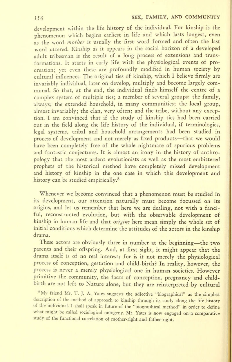 development within the life history of the individual. For kinship is the phenomenon which begins earliest in life and which lasts longest, even as the word mother is usually the first word formed and often the last word uttered. Kinship as it appears in the social horizon of a developed adult tribesman is the result of a long process of extensions and trans- formations. It starts in early Hfe with the physiological events of pro- creation; yet even these are profoundly modified in human society by cultural influences. The original ties of kinship, which I believe firmly are invariably individual, later on develop, multiply and become largely com- munal. So that, at the end, the individual finds himself the centre of a complex system of multiple ties; a member of several groups: the family, always; the extended household, in many communities; the local group, almost invariably; the clan, very often; and the tribe, without any excep- tion. I am convinced that if the study of kinship ties had been carried out in the field along the life history of the individual, if terminologies, legal systems, tribal and household arrangements had been studied in process of development and not merely as fixed products—that we would have been completely free of the whole nightmare of spurious problems and fantastic conjectures. It is almost an irony in the history of anthro- pology that the most ardent evolutionists as well as the most embittered prophets of the historical method have completely missed development and history of kinship in the one case in which this development and history can be studied empirically.^ Whenever we become convinced that a phenomenon must be studied in its development, our attention naturally must become focussed on its origins, and let us remember that here we are deaHng, not with a fanci- ful, reconstructed evolution, but with the observable development of kinship in human life and that origins here mean simply the whole set of initial conditions which determine the attitudes of the actors in the kinship drama. These actors are obviously three in number at the beginning—the two parents and their offspring. And, at first sight, it might appear that the drama itself is of no real interest; for is it not merely the physiological process of conception, gestation and child-birth? In reality, however, the process is never a merely physiological one in human societies. However primitive the community, the facts of conception, pregnancy and child- birth are not left to Nature alone, but they are reinterpreted by cultural ^My friend Mr. T. J. A. Yates suggests the adjective biographical as the simplest description of the method of approach to kinship through its study along the life history of the individual. I shall speak in future of the biographical method in order to define what might be called sociological ontogeny. Mr. Yates is now engaged on a comparative study of the functional correlation of mother-right and father-right.