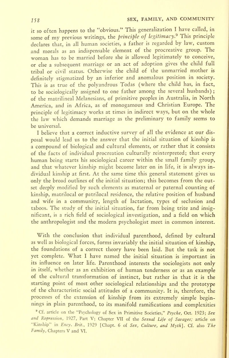 it so often happens to the ''obvious. This generalization I have called, in some of my previous writings, the principle of legitimacy^ This principle declares that, in all human societies, a father is regarded by law, custom and morals as an indispensable element of the procreative group. The woman has to be married before she is allowed legitimately to conceive, or else a subsequent marriage or an act of adoption gives the child full tribal or civil status. Otherwise the child of the unmarried mother is definitely stigmatized by an inferior and anomalous position in society. This is as true of the polyandrous Todas (where the child has, in fact, to be sociologically assigned to one father among the several husbands); of the matrilineal Melanesians, of primitive peoples in Australia, in North America, and in Africa, as of monogamous and Christian Europe. The principle of legitimacy works at times in indirect ways, but on the whole the law which demands marriage as the preliminary to family seems to be universal. I beheve that a correct inductive survey of all the evidence at our dis- posal would lead us to the answer that the initial situation of kinship is a compound of biological and cultural elements, or rather that it consists of the facts of individual procreation culturally reinterpreted; that every human being starts his sociological career within the small family group, and that whatever kinship might become later on in Hfe, it is always in- dividual kinship at first. At the same time this general statement gives us only the broad outlines of the initial situation; this becomes from the out- set deeply modified by such elements as maternal or paternal counting of kinship, matrilocal or patrilocal residence, the relative position of husband and wife in a community, length of lactation, types of seclusion and taboos. The study of the initial situation, far from being trite and insig- nificant, is a rich field of sociological investigation, and a field on which the anthropologist and the modern psychologist meet in common interest. With the conclusion that individual parenthood, defined by cultural as well as biological forces, forms invariably the initial situation of kinship, the foundations of a correct theory have been laid. But the task is not yet complete. What I have named the initial situation is important in its influence on later life. Parenthood interests the sociologists not only in itself, whether as an exhibition of human tenderness or as an example of the cultural transformation of instinct, but rather in that it is the starting point of most other sociological relationships and the prototype of the characteristic social attitudes of a community. It is, therefore, the processes of the extension of kinship from its extremely simple begin- nings in plain parenthood, to its manifold ramifications and complexities Cf. article on the Psychology of Sex in Primitive Societies, Psyche, Oct. 1923; Sex and Repression, 1927, Part V; Chapter VII of the Sexual Life of Savages; article on Kinship in Ency. Brit., 1929 [Chapt. 6 of Sex, Culture, and Myth]. Cf. also The Family, Chapters V and VI.