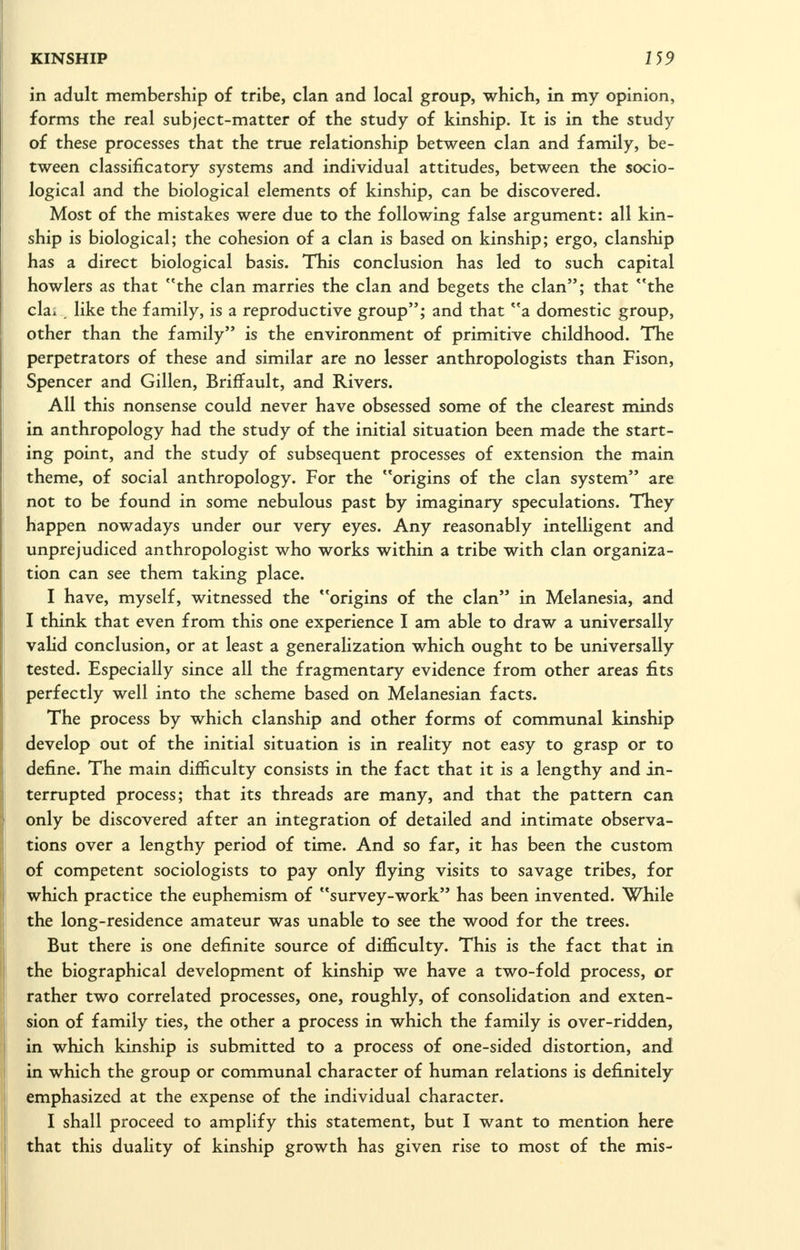 in adult membership of tribe, clan and local group, which, in my opinion, forms the real subject-matter of the study of kinship. It is in the study of these processes that the true relationship between clan and family, be- tween classificatory systems and individual attitudes, between the socio- logical and the biological elements of kinship, can be discovered. Most of the mistakes were due to the following false argument: all kin- ship is biological; the cohesion of a clan is based on kinship; ergo, clanship has a direct biological basis. This conclusion has led to such capital howlers as that the clan marries the clan and begets the clan; that **the clai , like the family, is a reproductive group; and that a domestic group, other than the family is the environment of primitive childhood. The perpetrators of these and similar are no lesser anthropologists than Fison, Spencer and Gillen, Briffault, and Rivers. All this nonsense could never have obsessed some of the clearest minds in anthropology had the study of the initial situation been made the start- ing point, and the study of subsequent processes of extension the main theme, of social anthropology. For the origins of the clan system are not to be found in some nebulous past by imaginary speculations. They happen nowadays under our very eyes. Any reasonably intelligent and unprejudiced anthropologist who works within a tribe with clan organiza- tion can see them taking place. I have, myself, witnessed the origins of the clan in Melanesia, and I think that even from this one experience I am able to draw a universally valid conclusion, or at least a generalization which ought to be universally tested. Especially since all the fragmentary evidence from other areas fits perfectly well into the scheme based on Melanesian facts. The process by which clanship and other forms of communal kinship develop out of the initial situation is in reality not easy to grasp or to define. The main difficulty consists in the fact that it is a lengthy and in- terrupted process; that its threads are many, and that the pattern can only be discovered after an integration of detailed and intimate observa- tions over a lengthy period of time. And so far, it has been the custom of competent sociologists to pay only flying visits to savage tribes, for which practice the euphemism of survey-work has been invented. While the long-residence amateur was unable to see the wood for the trees. But there is one definite source of difficulty. This is the fact that in the biographical development of kinship we have a two-fold process, or rather two correlated processes, one, roughly, of consolidation and exten- sion of family ties, the other a process in which the family is over-ridden, in which kinship is submitted to a process of one-sided distortion, and in which the group or communal character of human relations is defijiitely emphasized at the expense of the individual character. I shall proceed to amplify this statement, but I want to mention here that this duality of kinship growth has given rise to most of the mis-