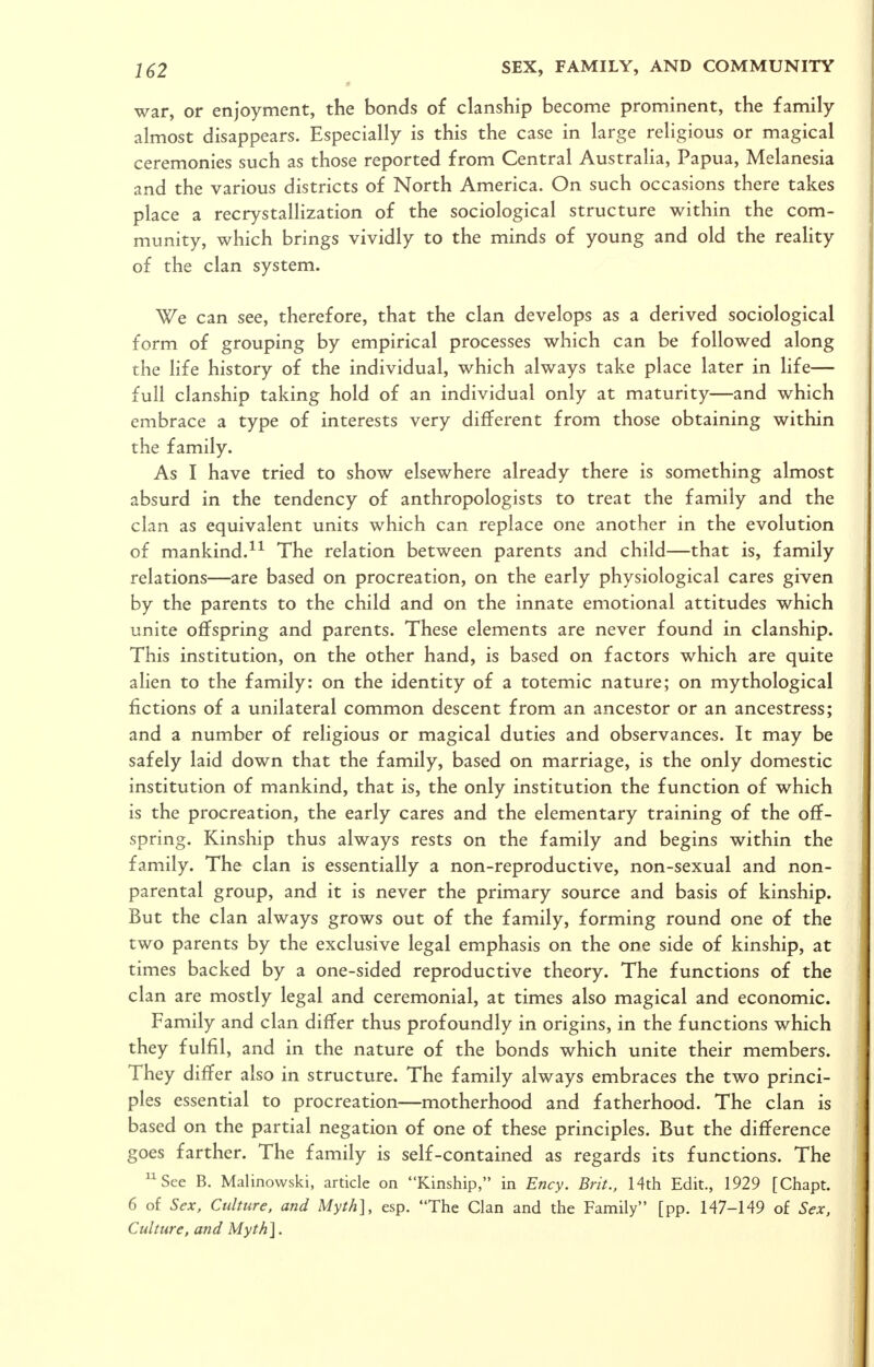 war, or enjoyment, the bonds of clanship become prominent, the family almost disappears. Especially is this the case in large religious or magical ceremonies such as those reported from Central Australia, Papua, Melanesia and the various districts of North America. On such occasions there takes place a recrystallization of the sociological structure within the com- munity, which brings vividly to the minds of young and old the reality of the clan system. We can see, therefore, that the clan develops as a derived sociological form of grouping by empirical processes which can be followed along the life history of the individual, which always take place later in life— full clanship taking hold of an individual only at maturity—and which embrace a type of interests very different from those obtaining within the family. As I have tried to show elsewhere already there is something almost absurd in the tendency of anthropologists to treat the family and the clan as equivalent units which can replace one another in the evolution of mankind.The relation between parents and child—that is, family relations—are based on procreation, on the early physiological cares given by the parents to the child and on the innate emotional attitudes which unite offspring and parents. These elements are never found in clanship. This institution, on the other hand, is based on factors which are quite alien to the family: on the identity of a totemic nature; on mythological fictions of a unilateral common descent from an ancestor or an ancestress; and a number of religious or magical duties and observances. It may be safely laid down that the family, based on marriage, is the only domestic institution of mankind, that is, the only institution the function of which is the procreation, the early cares and the elementary training of the off- spring. Kinship thus always rests on the family and begins within the family. The clan is essentially a non-reproductive, non-sexual and non- parental group, and it is never the primary source and basis of kinship. But the clan always grows out of the family, forming round one of the two parents by the exclusive legal emphasis on the one side of kinship, at times backed by a one-sided reproductive theory. The functions of the clan are mostly legal and ceremonial, at times also magical and economic. Family and clan differ thus profoundly in origins, in the functions which they fulfil, and in the nature of the bonds which unite their members. They differ also in structure. The family always embraces the two princi- ples essential to procreation—motherhood and fatherhood. The clan is based on the partial negation of one of these principles. But the difference goes farther. The family is self-contained as regards its functions. The ^Sce B. Malinovvski, article on Kinship, in Ency. Brit., 14th Edit., 1929 [Chapt. 6 of Sex, Culture, and Myth], esp. The Clan and the Family [pp. 147-149 of Sex, Culture, and Myth],