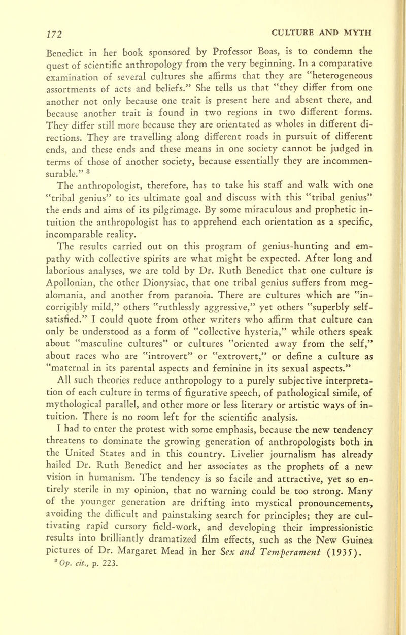 Benedict in her book sponsored by Professor Boas, is to condemn the quest of scientific anthropology from the very beginning. In a comparative examination of several cultures she affirms that they are heterogeneous assortments of acts and beliefs. She tells us that they differ from one another not only because one trait is present here and absent there, and because another trait is found in two regions in two different forms. They differ still more because they are orientated as wholes in different di- rections. They are travelling along different roads in pursuit of different ends, and these ends and these means in one society cannot be judged in terms of those of another society, because essentially they are incommen- surable. ^ The anthropologist, therefore, has to take his staff and walk with one tribal genius to its ultimate goal and discuss with this tribal genius the ends and aims of its pilgrimage. By some miraculous and prophetic in- tuition the anthropologist has to apprehend each orientation as a specific, incomparable reality. The results carried out on this program of genius-hunting and em- pathy with collective spirits are what might be expected. After long and laborious analyses, we are told by Dr. Ruth Benedict that one culture is Apollonian, the other Dionysiac, that one tribal genius suffers from meg- alomania, and another from paranoia. There are cultures which are in- corrigibly mild, others ruthlessly aggressive, yet others superbly self- satisfied. I could quote from other writers who affirm that culture can only be understood as a form of collective hysteria, while others speak about mascuhne cultures or cultures oriented away from the self, about races who are introvert or extrovert, or define a culture as maternal in its parental aspects and feminine in its sexual aspects. All such theories reduce anthropology to a purely subjective interpreta- tion of each culture in terms of figurative speech, of pathological simile, of mythological parallel, and other more or less literary or artistic ways of in- tuition. There is no room left for the scientific analysis. I had to enter the protest with some emphasis, because the new tendency threatens to dominate the growing generation of anthropologists both in the United States and in this country. Livelier journalism has already hailed Dr. Ruth Benedict and her associates as the prophets of a new vision in humanism. The tendency is so facile and attractive, yet so en- tirely sterile in my opinion, that no warning could be too strong. Many of the younger generation are drifting into mystical pronouncements, avoiding the difficult and painstaking search for principles; they are cul- tivating rapid cursory field-work, and developing their impressionistic results into brilliantly dramatized film effects, such as the New Guinea pictures of Dr. Margaret Mead in her Sex and Temperament (1935). ' Op. cit., p. 223.