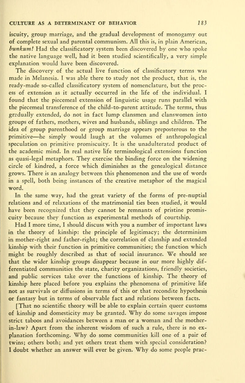 iscuity, group marriage, and the gradual development of monogamy out of complete sexual and parental communism. All this is, in plain American, bunkum! Had the classificatory system been discovered by one who spoke the native language well, had it been studied scientifically, a very simple explanation would have been discovered. The discovery of the actual live function of classificatory terms was made in Melanesia. I was able there to study not the product, that is, the ready-made so-called classificatory system of nomenclature, but the proc- ess of extension as it actually occurred in the life of the individual. I found that the piecemeal extension of linguistic usage runs parallel with the piecemeal transference of the child-to-parent attitude. The terms, thus gradually extended, do not in fact lump clansmen and clanswomen into groups of fathers, mothers, wives and husbands, siblings and children. The idea of group parenthood or group marriage appears preposterous to the primitive—he simply would laugh at the volumes of anthropological speculation on primitive promiscuity. It is the unadulterated product of the academic mind. In real native life terminological extensions function as quasi-legal metaphors. They exercise the binding force on the widening circle of kindred, a force which diminishes as the genealogical distance grows. There is an analogy between this phenomenon and the use of words in a spell, both being instances of the creative metaphor of the magical word. In the same way, had the great variety of the forms of pre-nuptial relations and of relaxations of the matrimonial ties been studied, it would have been recognized that they cannot be remnants of pristine promis- cuity because they function as experimental methods of courtship. Had I more time, I should discuss with you a number of important laws in the theory of kinship: the principle of legitimacy; the determinism in mother-right and father-right; the correlation of clanship and extended kinship with their function in primitive communities; the function which might be roughly described as that of social insurance. We should see that the wider kinship groups disappear because in our more highly dif- ferentiated communities the state, charity organizations, friendly societies, and public services take over the functions of kinship. The theory of kinship here placed before you explains the phenomena of primitive life not as survivals or diffusions in terms of this or that recondite hypothesis or fantasy but in terms of observable fact and relations between facts. [That no scientific theory will be able to explain certain queer customs of kinship and domesticity may be granted. Why do some savages impose strict taboos and avoidances between a man or a woman and the mother- in-law? Apart from the inherent wisdom of such a rule, there is no ex- planation forthcoming. Why do some communities kill one of a pair of twins; others both; and yet others treat them with special consideration? I doubt whether an answer will ever be given. Why do some people prac-