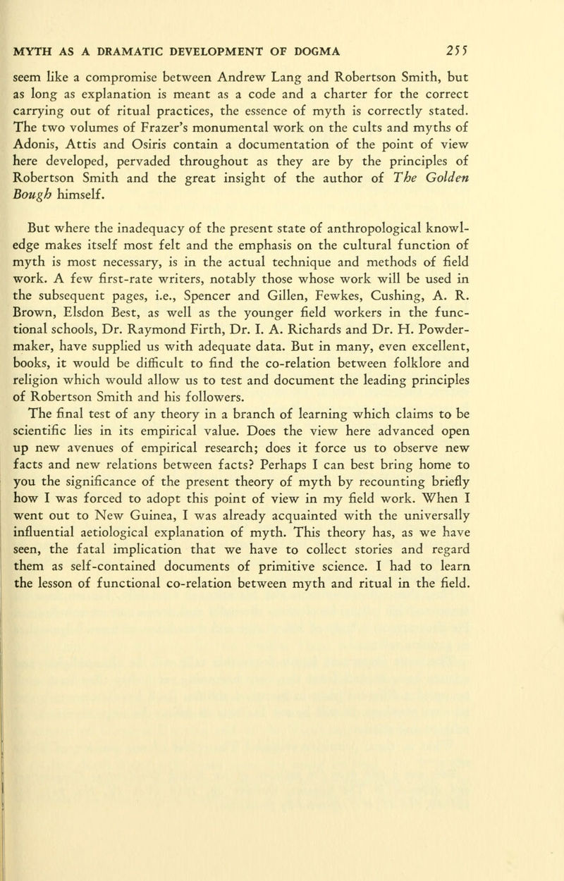 seem like a compromise between Andrew Lang and Robertson Smith, but as long as explanation is meant as a code and a charter for the correct carrying out of ritual practices, the essence of myth is correctly stated. The two volumes of Frazer's monumental work on the cults and myths of Adonis, Attis and Osiris contain a documentation of the point of view here developed, pervaded throughout as they are by the principles of Robertson Smith and the great insight of the author of The Golden Bough himself. But where the inadequacy of the present state of anthropological knowl- edge makes itself most felt and the emphasis on the cultural function of myth is most necessary, is in the actual technique and methods of field work. A few first-rate writers, notably those whose work will be used in the subsequent pages, i.e., Spencer and Gillen, Fewkes, Gushing, A. R. Brown, Elsdon Best, as well as the younger field workers in the func- tional schools. Dr. Raymond Firth, Dr. I. A. Richards and Dr. H. Powder- maker, have supplied us with adequate data. But in many, even excellent, books, it would be difficult to find the co-relation between folklore and religion which would allow us to test and document the leading principles of Robertson Smith and his followers. The final test of any theory in a branch of learning which claims to be scientific lies in its empirical value. Does the view here advanced open up new avenues of empirical research; does it force us to observe new facts and new relations between facts? Perhaps I can best bring home to you the significance of the present theory of myth by recounting briefly how I was forced to adopt this point of view in my field work. When I went out to New Guinea, I was already acquainted with the universally influential aetiological explanation of myth. This theory has, as we have seen, the fatal implication that we have to collect stories and regard them as self-contained documents of primitive science. I had to learn the lesson of functional co-relation between myth and ritual in the field.