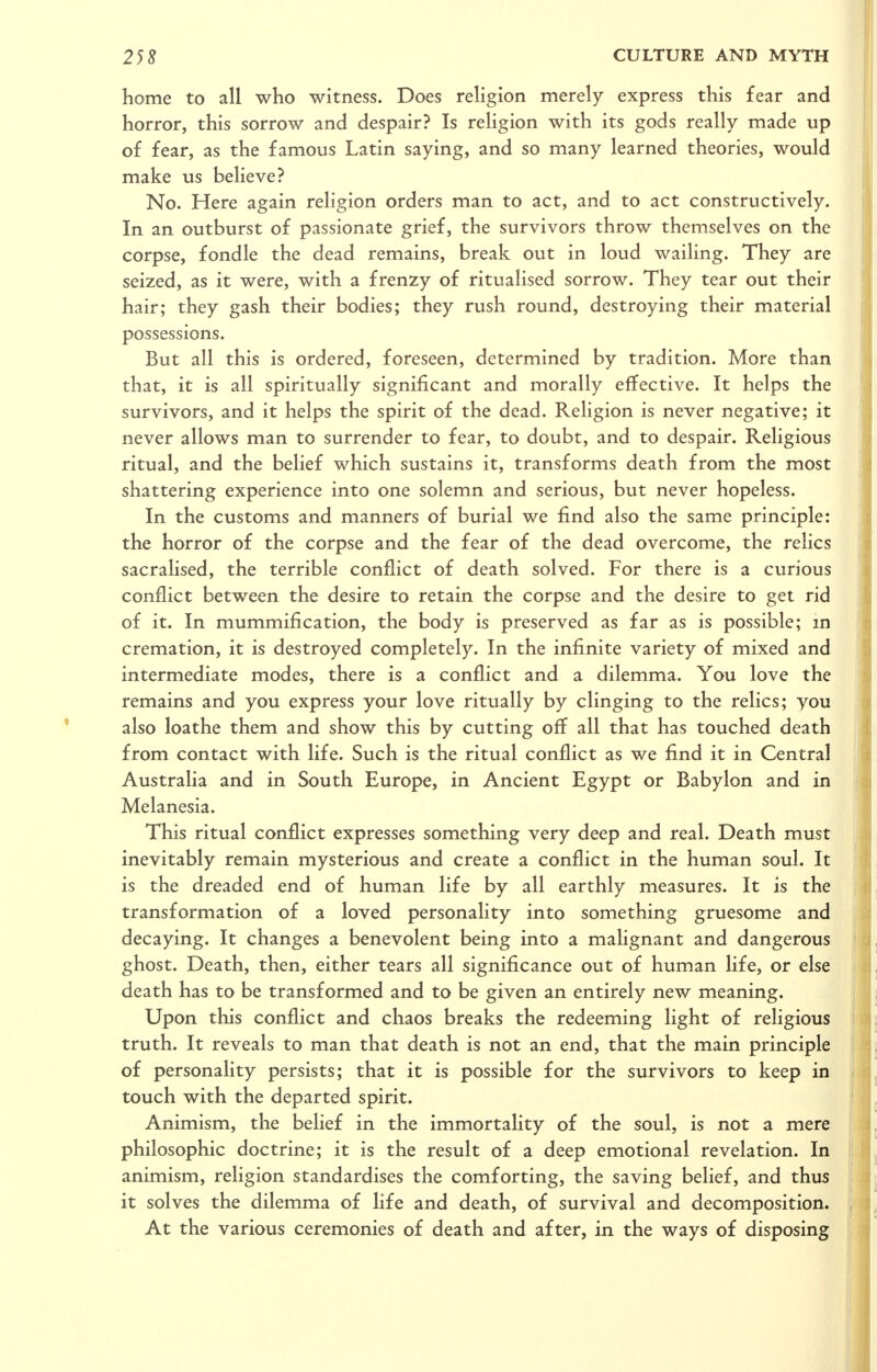 home to all who witness. Does rehgion merely express this fear and horror, this sorrow and despair? Is religion with its gods really made up of fear, as the famous Latin saying, and so many learned theories, would make us believe? No. Here again religion orders man to act, and to act constructively. In an outburst of passionate grief, the survivors throw themselves on the corpse, fondle the dead remains, break out in loud wailing. They are seized, as it were, with a frenzy of ritualised sorrow. They tear out their hair; they gash their bodies; they rush round, destroying their material possessions. But all this is ordered, foreseen, determined by tradition. More than that, it is all spiritually significant and morally effective. It helps the survivors, and it helps the spirit of the dead. Religion is never negative; it never allows man to surrender to fear, to doubt, and to despair. Religious ritual, and the belief which sustains it, transforms death from the most shattering experience into one solemn and serious, but never hopeless. In the customs and manners of burial we find also the same principle: the horror of the corpse and the fear of the dead overcome, the relics sacrahsed, the terrible conflict of death solved. For there is a curious conflict between the desire to retain the corpse and the desire to get rid of it. In mummification, the body is preserved as far as is possible; m cremation, it is destroyed completely. In the infinite variety of mixed and intermediate modes, there is a conflict and a dilemma. You love the remains and you express your love ritually by clinging to the relics; you also loathe them and show this by cutting off all that has touched death from contact with life. Such is the ritual conflict as we find it in Central Australia and in South Europe, in Ancient Egypt or Babylon and in Melanesia. This ritual conflict expresses something very deep and real. Death must inevitably remain mysterious and create a conflict in the human soul. It is the dreaded end of human life by all earthly measures. It is the transformation of a loved personality into something gruesome and decaying. It changes a benevolent being into a malignant and dangerous ghost. Death, then, either tears all significance out of human life, or else death has to be transformed and to be given an entirely new meaning. Upon this conflict and chaos breaks the redeeming light of religious truth. It reveals to man that death is not an end, that the main principle of personality persists; that it is possible for the survivors to keep in touch with the departed spirit. Animism, the belief in the immortality of the soul, is not a mere philosophic doctrine; it is the result of a deep emotional revelation. In animism, religion standardises the comforting, the saving belief, and thus it solves the dilemma of life and death, of survival and decomposition. At the various ceremonies of death and after, in the ways of disposing
