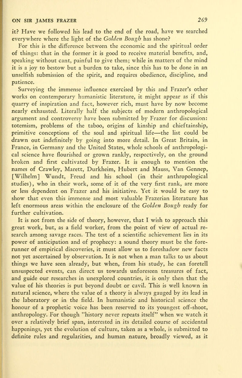 it? Have we followed his lead to the end of the road, have we searched everywhere where the light of the Golden Botigh has shone? For this is the difference between the economic and the spiritual order of things: that in the former it is good to receive material benefits, and, speaking without cant, painful to give them; while in matters of the mind it is a joy to bestow but a burden to take, since this has to be done in an unselfish submission of the spirit, and requires obedience, discipline, and patience. Surveying the immense influence exercised by this and Frazer's other works on contemporary humanistic literature, it might appear as if this quarry of inspiration and fact, however rich, must have by now become nearly exhausted. Literally half the subjects of modern anthropological argument and controversy have been submitted by Frazer for discussion: totemism, problems of the taboo, origins of kinship and chieftainship, primitive conceptions of the soul and spiritual life—the list could be drawn out indefinitely by going into more detail. In Great Britain, in France, in Germany and the United States, whole schools of anthropologi- cal science have flourished or grown rankly, respectively, on the ground broken and first cultivated by Frazer. It is enough to mention the names of Crawley, Marett, Durkheim, Hubert and Mauss, Van Gennep, [Wilhelm] Wundt, Freud and his school (in their anthropological studies), who in their work, some of it of the very first rank, are more or less dependent on Frazer and his initiative. Yet it would be easy to show that even this immense and most valuable Frazerian literature has left enormous areas within the enclosure of the Golden Bough ready for further cultivation. It is not from the side of theory, however, that I wish to approach this great work, but, as a field worker, from the point of view of actual re- search among savage races. The test of a scientific achievement lies in its power of anticipation and of prophecy: a sound theory must be the fore- runner of empirical discoveries, it must allow us to foreshadow new facts not yet ascertained by observation. It is not when a man talks to us about things we have seen already, but when, from his study, he can foretell unsuspected events, can direct us towards unforeseen treasures of fact, and guide our researches in unexplored countries, it is only then that the value of his theories is put beyond doubt or cavil. This is well known in natural science, where the value of a theory is always gauged by its lead in the laboratory or in the field. In humanistic and historical science the honour of a prophetic voice has been reserved to its youngest oflf-shoot, anthropology. For though history never repeats itself when we watch it over a relatively brief span, interested in its detailed course of accidental happenings, yet the evolution of culture, taken as a whole, is submitted to definite rules and regularities, and human nature, broadly viewed, as it