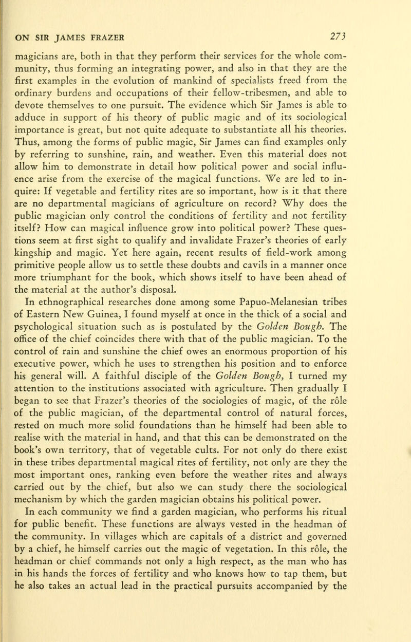 magicians are, both in that they perform their services for the whole com- munity, thus forming an integrating power, and also in that they are the first examples in the evolution of mankind of specialists freed from the ordinary burdens and occupations of their fellow-tribesmen, and able to devote themselves to one pursuit. The evidence which Sir James is able to adduce in support of his theory of public magic and of its sociological importance is great, but not quite adequate to substantiate all his theories. Thus, among the forms of public magic, Sir James can find examples only by referring to sunshine, rain, and weather. Even this material does not allow him to demonstrate in detail how political power and social influ- ence arise from the exercise of the magical functions. We are led to in- quire: If vegetable and fertility rites are so important, how is it that there are no departmental magicians of agriculture on record? Why does the public magician only control the conditions of fertility and not fertility itself? How can magical influence grow into political power? These ques- tions seem at first sight to qualify and invalidate Frazer's theories of early kingship and magic. Yet here again, recent results of field-work among primitive people allow us to settle these doubts and cavils in a manner once more triumphant for the book, which shows itself to have been ahead of the material at the author's disposal. In ethnographical researches done among some Papuo-Melanesian tribes of Eastern New Guinea, I found myself at once in the thick of a social and psychological situation such as is postulated by the Golden Bough. The office of the chief coincides there with that of the public magician. To the control of rain and sunshine the chief owes an enormous proportion of his executive power, which he uses to strengthen his position and to enforce his general will. A faithful disciple of the Golden Bough, I turned my attention to the institutions associated with agriculture. Then gradually I began to see that Frazer's theories of the sociologies of magic, of the role of the public magician, of the departmental control of natural forces, rested on much more solid foundations than he himself had been able to realise with the material in hand, and that this can be demonstrated on the book's own territory, that of vegetable cults. For not only do there exist in these tribes departmental magical rites of fertility, not only are they the most important ones, ranking even before the weather rites and always carried out by the chief, but also we can study there the sociological mechanism by which the garden magician obtains his political power. In each community we find a garden magician, who performs his ritual for public benefit. These functions are always vested in the headman of the community. In villages which are capitals of a district and governed by a chief, he himself carries out the magic of vegetation. In this role, the headman or chief commands not only a high respect, as the man who has in his hands the forces of fertility and who knows how to tap them, but he also takes an actual lead in the practical pursuits accompanied by the