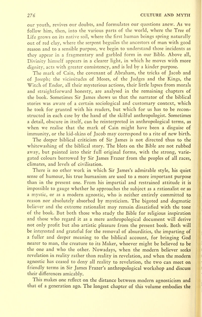 our youth, revives our doubts, and formulates our questions anew. As we follow him, then, into the various parts of the world, where the Tree of Life grows on its native soil, where the first human beings spring naturally out of red clay, where the serpent beguiles the ancestors of man with good reason and to a sensible purpose, we begin to understand those incidents as they appear in a fragmentary and garbled form in our Bible. Above all, Divinity himself appears in a clearer light, in which he moves with more dignity, acts with greater consistency, and is led by a kinder purpose. The mark of Cain, the covenant of Abraham, the tricks of Jacob and of Joseph; the vicissitudes of Moses, of the Judges and the Kings, the Witch of Endor, all their mysterious actions, their little lapses from morals and straightforward honesty, are analysed in the remaining chapters of the book. Sometimes Sir James shows us that the narrator of the biblical stories was aware of a certain sociological and customary context, which he took for granted with his readers, but which for us has to be recon- structed in each case by the hand of the skilful anthropologist. Sometimes a detail, obscure in itself, can be reinterpreted in anthropological terms, as when we realise that the mark of Cain might have been a disguise of immunity, or the kid-skins of Jacob may correspond to a rite of new birth. The deeper biblical criticism of Sir James is not directed thus to the whitewashing of the biblical story. The blots on the Bible are not rubbed away, but painted into their full original forms, with the strong, varie- gated colours borrowed by Sir James Frazer from the peoples of all races, climates, and levels of civilisation. There is no other work in which Sir James's admirable style, his quiet sense of humour, his true humanism are used to a more important purpose than in the present one. From his impartial and restrained attitude it is impossible to gauge whether he approaches the subject as a rationalist or as a mystic, or as a modern agnostic, who is neither entirely committed to reason nor absolutely absorbed by mysticism. The bigoted and dogmatic believer and the extreme rationalist may remain dissatisfied with the tone of the book. But both those who study the Bible for religious inspiration and those who regard it as a mere anthropological document will derive not only profit but also artistic pleasure from the present book. Both will be interested and grateful for the removal of absurdities, the imparting of a fuller and deeper meaning to the bibUcal account, for bringing God nearer to man, the creature to its Maker, whoever might be believed to be the one and who the other. iNowadays, when the modern believer seeks revelation in reality rather than reality in revelation, and when the modern agnostic has ceased to deny all reaUty to revelation, the two can meet on friendly terms in Sir James Frazer's anthropological workshop and discuss their differences amicably. This makes one reflect on the distance between modern agnosticism and that of a generation ago. The longest chapter of this volume embodies the