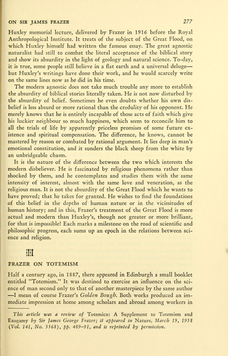 Huxley memorial lecture, delivered by Frazer in 1916 before the Royal Anthropological Institute. It treats of the subject of the Great Flood, on which Huxley himself had written the famous essay. The great agnostic naturalist had still to combat the literal acceptance of the biblical story and show its absurdity in the light of geology and natural science. To-day, it is true, some people still believe in a flat earth and a universal deluge— but Huxley's writings have done their work, and he would scarcely write on the same lines now as he did in his time. The modern agnostic does not take much trouble any more to establish the absurdity of biblical stories literally taken. He is not now disturbed by the absurdity of belief. Sometimes he even doubts whether his own dis- belief is less absurd or more rational than the credulity of his opponent. He merely knows that he is entirely incapable of those acts of faith which give his luckier neighbour so much happiness, which seem to reconcile him to all the trials of life by apparently priceless promises of some future ex- istence and spiritual compensation. The difference, he knows, cannot be mastered by reason or combated by rational argument. It lies deep in man's emotional constitution, and it sunders the black sheep from the white by an unbridgeable chasm. It is the nature of the difference between the two which interests the modern disbeliever. He is fascinated by religious phenomena rather than shocked by them, and he contemplates and studies them with the same intensity of interest, almost with the same love and veneration, as the religious man. It is not the absurdity of the Great Flood which he wants to have proved; that he takes for granted. He wishes to find the foundations of this belief in the depths of human nature or in the vicissitudes of human history; and in this, Frazer's treatment of the Great Flood is more actual and modern than Huxley's, though not greater or more brilliant, for that is impossible! Each marks a milestone on the road of scientific and philosophic progress, each sums up an epoch in the relations between sci- ence and religion. III! FRAZER ON TOTEMISM Half a century ago, in 1887, there appeared in Edinburgh a small booklet entitled Totemism. It was destined to exercise an influence on the sci- ence of man second only to that of another masterpiece by the same author —I mean of course Frazer's Golden Bough. Both works produced an im- mediate impression at home among scholars and abroad among workers in This article was a review of Totemica: A Supplement to Totemism and Exogamy by Sir James George Frazer; it appeared in Nature, March 19, 193 8 (Vol. 141, No. 3 568), pp. 489-91, and is reprinted by permission.