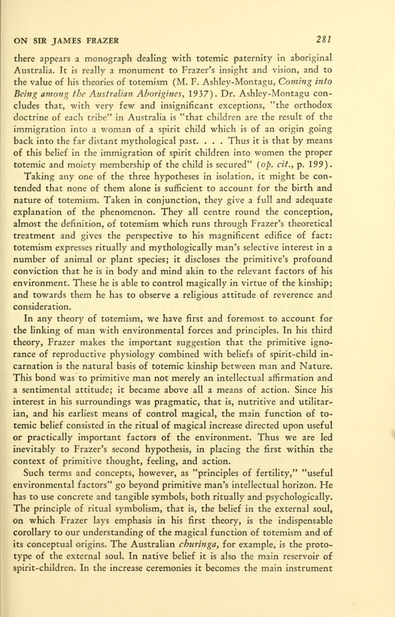 there appears a monograph deaHng with totemic paternity in aboriginal Austraha. It is really a monument to Frazer's insight and vision, and to the value of his theories of totemism (M. F. Ashley-Montagu, Coming into Being amoftg the Aiisfralian Aborigines, 1937). Dr. Ashley-Montagu con- cludes that, with very few and insignificant exceptions, the orthodox doctrine of each tribe in Australia is that children are the result of the immigration into a woman of a spirit child which is of an origin going back into the far distant mythological past. . . . Thus it is that by means of this belief in the immigration of spirit children into women the proper totemic and moiety membership of the child is secured {op. cit., p. 199). Taking any one of the three hypotheses in isolation, it might be con- tended that none of them alone is sufficient to account for the birth and nature of totemism. Taken in conjunction, they give a full and adequate explanation of the phenomenon. They all centre round the conception, almost the definition, of totemism which runs through Frazer's theoretical treatment and gives the perspective to his magnificent edifice of fact: totemism expresses ritually and mythologically man's selective interest in a number of animal or plant species; it discloses the primitive's profound conviction that he is in body and mind akin to the relevant factors of his environment. These he is able to control magically in virtue of the kinship; and towards them he has to observe a religious attitude of reverence and consideration. In any theory of totemism, we have first and foremost to account for the linking of man with environmental forces and principles. In his third theory, Frazer makes the important suggestion that the primitive igno- rance of reproductive physiology combined with beliefs of spirit-child in- carnation is the natural basis of totemic kinship between man and Nature. This bond was to primitive man not merely an intellectual affirmation and a sentimental attitude; it became above all a means of action. Since his interest in his surroundings was pragmatic, that is, nutritive and utilitar- ian, and his earliest means of control magical, the main function of to- temic belief consisted in the ritual of magical increase directed upon useful or practically important factors of the environment. Thus we are led inevitably to Frazer's second hypothesis, in placing the first within the context of primitive thought, feeling, and action. Such terms and concepts, however, as principles of fertility, useful environmental factors go beyond primitive man's intellectual horizon. He has to use concrete and tangible symbols, both ritually and psychologically. The principle of ritual symbolism, that is, the belief in the external soul, on which Frazer lays emphasis in his first theory, is the indispensable corollary to our understanding of the magical function of totemism and of its conceptual origins. The Australian churinga, for example, is the proto- type of the external soul. In native belief it is also the main reservoir of spirit-children. In the increase ceremonies it becomes the main instrument