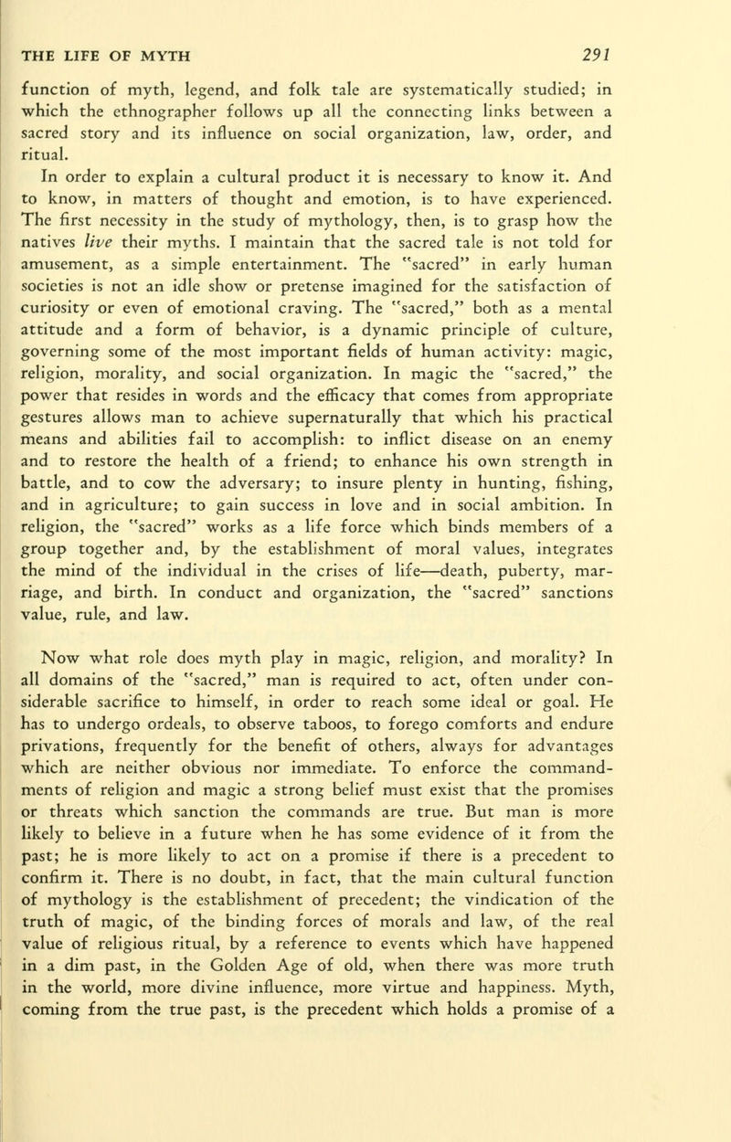 function of myth, legend, and folk tale are systematically studied; in which the ethnographer follows up all the connecting links between a sacred story and its influence on social organization, law, order, and ritual. In order to explain a cultural product it is necessary to know it. And to know, in matters of thought and emotion, is to have experienced. The first necessity in the study of mythology, then, is to grasp how the natives live their myths. I maintain that the sacred tale is not told for amusement, as a simple entertainment. The sacred in early human societies is not an idle show or pretense imagined for the satisfaction of curiosity or even of emotional craving. The sacred, both as a mental attitude and a form of behavior, is a dynamic principle of culture, governing some of the most important fields of human activity: magic, religion, morality, and social organization. In magic the sacred, the power that resides in words and the efficacy that comes from appropriate gestures allows man to achieve supernaturally that which his practical means and abilities fail to accomplish: to inflict disease on an enemy and to restore the health of a friend; to enhance his own strength in battle, and to cow the adversary; to insure plenty in hunting, fishing, and in agriculture; to gain success in love and in social ambition. In religion, the sacred works as a life force which binds members of a group together and, by the establishment of moral values, integrates the mind of the individual in the crises of life—death, puberty, mar- riage, and birth. In conduct and organization, the sacred sanctions value, rule, and law. Now what role does myth play in magic, religion, and morality? In all domains of the sacred, man is required to act, often under con- siderable sacrifice to himself, in order to reach some ideal or goal. He has to undergo ordeals, to observe taboos, to forego comforts and endure privations, frequently for the benefit of others, always for advantages which are neither obvious nor immediate. To enforce the command- ments of religion and magic a strong belief must exist that the promises or threats which sanction the commands are true. But man is more likely to believe in a future when he has some evidence of it from the past; he is more likely to act on a promise if there is a precedent to confirm it. There is no doubt, in fact, that the main cultural function of mythology is the establishment of precedent; the vindication of the truth of magic, of the binding forces of morals and law, of the real value of religious ritual, by a reference to events which have happened in a dim past, in the Golden Age of old, when there was more truth in the world, more divine influence, more virtue and happiness. Myth, coming from the true past, is the precedent which holds a promise of a