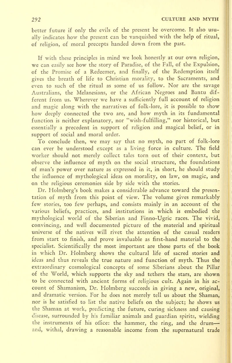 better future if only the evils of the present be overcome. It also usu- ally indicates how the present can be vanquished with the help of ritual, of religion, of moral precepts handed down from the past. If with these principles in mind we look honestly at our own religion, we can easily see how the story of Paradise, of the Fall, of the Expulsion, of the Promise of a Redeemer, and finally, of the Redemption itself gives the breath of life to Christian morality, to the Sacraments, and even to such of the ritual as some of us follow. Nor are the savage Australians, the Melanesians, or the African Negroes and Bantu dif- ferent from us. Wherever we have a sufficiently full account of religion and magic along with the narratives of folk-lore, it is possible to show how deeply connected the two are, and how myth in its fundamental function is neither explanatory, nor wish-fulfilhng, nor historical, but essentially a precedent in support of religion and magical belief, or in support of social and moral order. To conclude then, we may say that no myth, no part of folk-lore can ever be understood except as a living force in culture. The field worker should not merely collect tales torn out of their context, but observe the influence of myth on the social structure, the foundations of man's power over nature as expressed in it, in short, he should study the influence of mythological ideas on morality, on law, on magic, and on the religious ceremonies side by side with the stories. Dr. Holmberg's book makes a considerable advance toward the presen- tation of myth from this point of view. The volume gives remarkably few stories, too few perhaps, and consists mainly in an account of the various beliefs, practices, and institutions in which is embodied the mythological world of the Siberian and Finno-Ugric races. The vivid, convincing, and well documented picture of the material and spiritual universe of the natives will rivet the attention of the casual readers from start to finish, and prove invaluable as first-hand material to the specialist. Scientifically the most important are those parts of the book in which Dr. Holmberg shows the cultural life of sacred stories and ideas and thus reveals the true nature and function of myth. Thus the extraordinary ccsmological concepts of some Siberians about the Pillar of the World, which supports the sky and tethers the stars, are shown to be connected with ancient forms of religious cult. Again in his ac- count of Shamanism, Dr. Holmberg succeeds in giving a new, original, and dramatic version. For he does not merely tell us about the Shaman, nor is he satisfied to list the native beliefs on the subject; he shows us the Shaman at work, predicting the future, curing sickness and causing disease, surrounded by his familiar animals and guardian spirits, wielding the instruments of his office: the hammer, the ring, and the drum— and, withal, drawing a reasonable income from the supernatural trade
