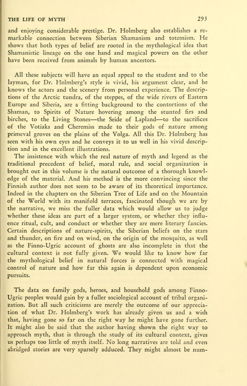 and enjoying considerable prestige. Dr. Holmberg also establishes a re- markable connection between Siberian Shamanism and totemism. He shows that both types of belief are rooted in the mythological idea that Shamanistic lineage on the one hand and magical powers on the other have been received from animals by human ancestors. All these subjects will have an equal appeal to the student and to the layman, for Dr. Holmberg's style is vivid, his argument clear, and he knows the actors and the scenery from personal experience. The descrip- tions of the Arctic tundra, of the steppes, of the wide rivers of Eastern Europe and Siberia, are a fitting background to the contortions of the Shaman, to Spirits of Nature hovering among the stunted firs and birches, to the Living Stones—the Seide of Lapland—to the sacrifices of the Votiaks and Cheremiss made to their gods of nature among primeval groves on the plains of the Volga. All this Dr. Holmberg has seen with his own eyes and he conveys it to us well in his vivid descrip- tion and in the excellent illustrations. The insistence with which the real nature of myth and legend as the traditional precedent of belief, moral rule, and social organization is brought out in this volume is the natural outcome of a thorough knowl- edge of the material. And his method is the more convincing since the Finnish author does not seem to be aware of its theoretical importance. Indeed in the chapters on the Siberian Tree of Life and on the Mountain of the World with its manifold terraces, fascinated though we are by the narrative, we miss the fuller data which would allow us to judge whether these ideas are part of a larger system, or whether they influ- ence ritual, cult, and conduct or whether they are mere literary fancies. Certain descriptions of nature-spirits, the Siberian beliefs on the stars and thunder, on fire and on wind, on the origin of the mosquito, as well as the Finno-Ugric account of ghosts are also incomplete in that the cultural context is not fully given. We would like to know how far the mythological belief in natural forces is connected with magical control of nature and how far this again is dependent upon economic pursuits. The data on family gods, heroes, and household gods among Finno- Ugric peoples would gain by a fuller sociological account of tribal organi- zation. But all such criticisms are merely the outcome of our apprecia- tion of what Dr. Holmberg's work has already given us and a wish that, having gone so far on the right way he might have gone further. It might also be said that the author having shown the right v/ay to approach myth, that is through the study of its cultural context, gives us perhaps too little of myth itself. No long narratives are told and even abridged stories are very sparsely adduced. They might almost be num-