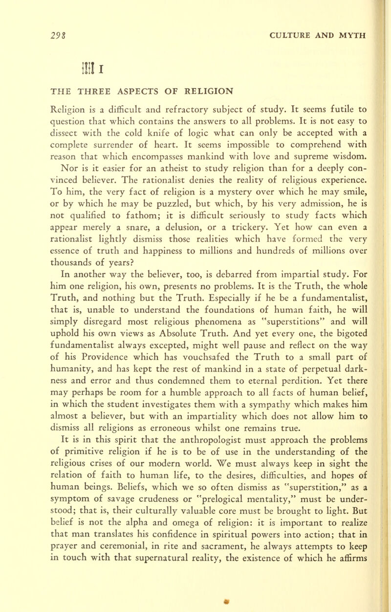 I THE THREE ASPECTS OF RELIGION Religion is a difficult and refractory subject of study. It seems futile to question that which contains the answers to all problems. It is not easy to dissect with the cold knife of logic what can only be accepted with a complete surrender of heart. It seems impossible to comprehend with reason that which encompasses mankind with love and supreme wisdom. Nor is it easier for an atheist to study religion than for a deeply con- vinced believer. The rationalist denies the reality of religious experience. To him, the very fact of religion is a mystery over which he may smile, or by which he may be puzzled, but which, by his very admission, he is not qualified to fathom; it is difficult seriously to study facts which appear merely a snare, a delusion, or a trickery. Yet how can even a rationalist lightly dismiss those realities which have formed the very essence of truth and happiness to millions and hundreds of millions over thousands of years? In another way the believer, too, is debarred from impartial study. For him one religion, his own, presents no problems. It is the Truth, the whole Truth, and nothing but the Truth. Especially if he be a fundamentalist, that is, unable to understand the foundations of human faith, he will simply disregard most religious phenomena as superstitions and will uphold his own views as Absolute Truth. And yet every one, the bigoted fundamentalist always excepted, might well pause and reflect on the way of his Providence which has vouchsafed the Truth to a small part of humanity, and has kept the rest of mankind in a state of perpetual dark- ness and error and thus condemned them to eternal perdition. Yet there may perhaps be room for a humble approach to all facts of human belief, in which the student investigates them with a sympathy which makes him almost a believer, but with an impartiality which does not allow him to dismiss all religions as erroneous whilst one remains true. It is in this spirit that the anthropologist must approach the problems of primitive religion if he is to be of use in the understanding of the religious crises of our modern world. We must always keep in sight the relation of faith to human life, to the desires, difficulties, and hopes of human beings. Beliefs, which we so often dismiss as superstition, as a symptom of savage crudeness or prelogical mentality, must be under- stood; that is, their culturally valuable core must be brought to light. But belief is not the alpha and omega of religion: it is important to realize that man translates his confidence in spiritual powers into action; that in prayer and ceremonial, in rite and sacrament, he always attempts to keep in touch with that supernatural reality, the existence of which he affirms •