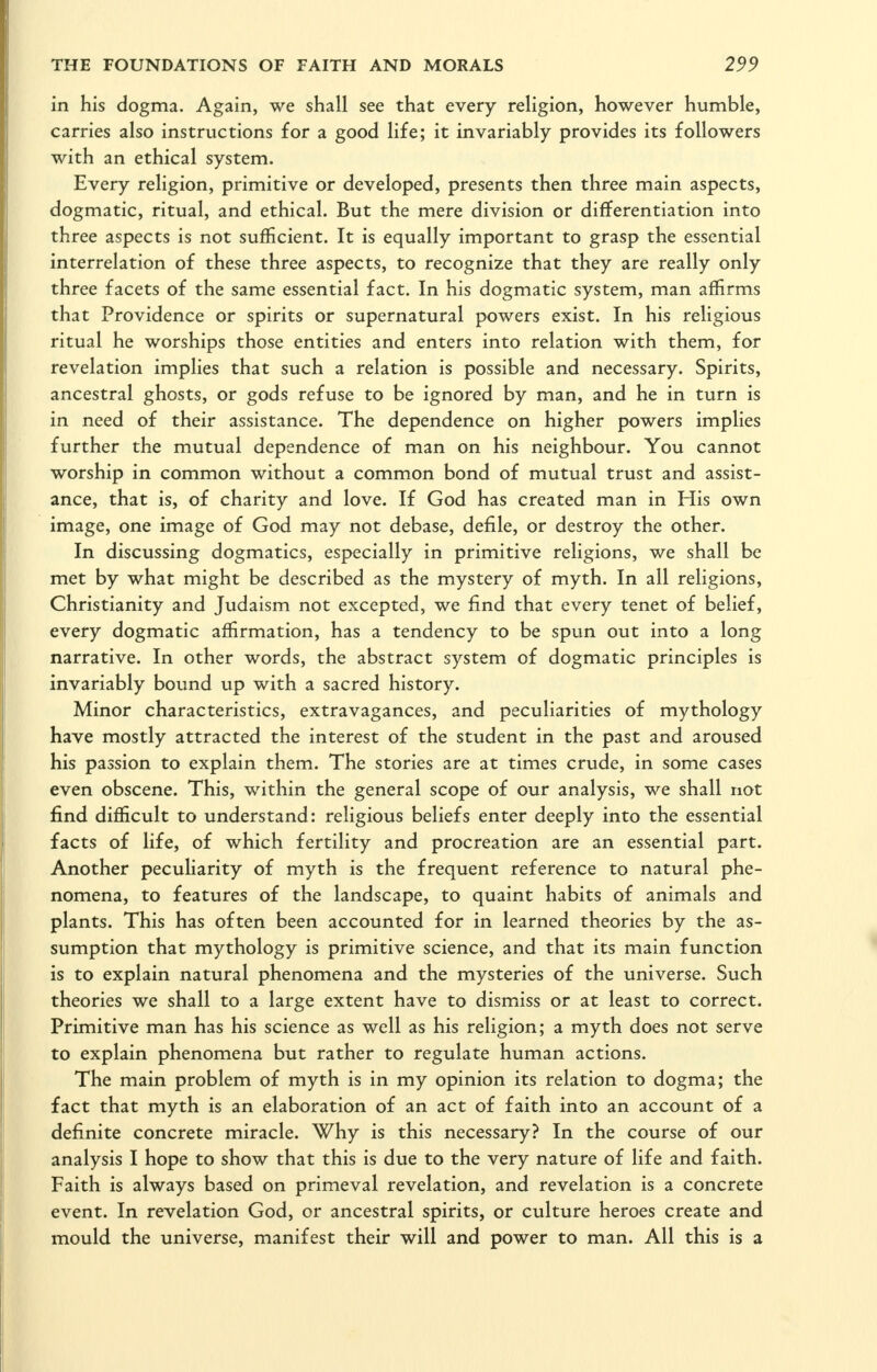 in his dogma. Again, we shall see that every religion, however humble, carries also instructions for a good life; it invariably provides its followers with an ethical system. Every religion, primitive or developed, presents then three main aspects, dogmatic, ritual, and ethical. But the mere division or differentiation into three aspects is not sufficient. It is equally important to grasp the essential interrelation of these three aspects, to recognize that they are really only three facets of the same essential fact. In his dogmatic system, man affirms that Providence or spirits or supernatural powers exist. In his religious ritual he worships those entities and enters into relation with them, for revelation implies that such a relation is possible and necessary. Spirits, ancestral ghosts, or gods refuse to be ignored by man, and he in turn is in need of their assistance. The dependence on higher powers implies further the mutual dependence of man on his neighbour. You cannot worship in common without a common bond of mutual trust and assist- ance, that is, of charity and love. If God has created man in His own image, one image of God may not debase, defile, or destroy the other. In discussing dogmatics, especially in primitive religions, we shall be met by what might be described as the mystery of myth. In all religions, Christianity and Judaism not excepted, we find that every tenet of belief, every dogmatic affirmation, has a tendency to be spun out into a long narrative. In other words, the abstract system of dogmatic principles is invariably bound up with a sacred history. Minor characteristics, extravagances, and peculiarities of mythology have mostly attracted the interest of the student in the past and aroused his passion to explain them. The stories are at times crude, in some cases even obscene. This, within the general scope of our analysis, we shall not find difficult to understand: religious beliefs enter deeply into the essential facts of life, of which fertility and procreation are an essential part. Another peculiarity of myth is the frequent reference to natural phe- nomena, to features of the landscape, to quaint habits of animals and plants. This has often been accounted for in learned theories by the as- sumption that mythology is primitive science, and that its main function is to explain natural phenomena and the mysteries of the universe. Such theories we shall to a large extent have to dismiss or at least to correct. Primitive man has his science as well as his religion; a myth does not serve to explain phenomena but rather to regulate human actions. The main problem of myth is in my opinion its relation to dogma; the fact that myth is an elaboration of an act of faith into an account of a definite concrete miracle. Why is this necessary? In the course of our analysis I hope to show that this is due to the very nature of life and faith. Faith is always based on primeval revelation, and revelation is a concrete event. In revelation God, or ancestral spirits, or culture heroes create and mould the universe, manifest their will and power to man. All this is a