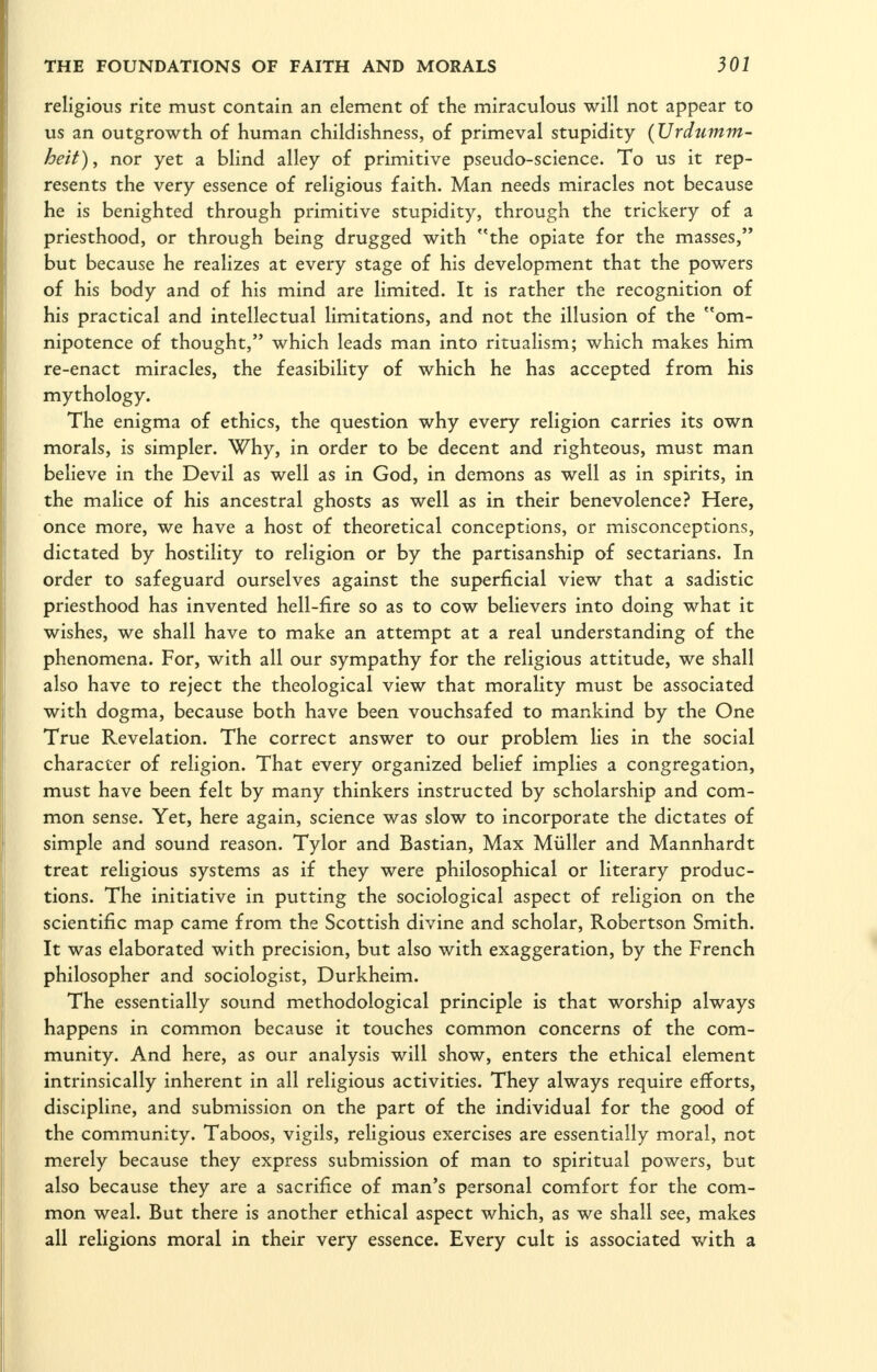 religious rite must contain an element of the miraculous will not appear to us an outgrowth of human childishness, of primeval stupidity {Vrdumm- heit), nor yet a blind alley of primitive pseudo-science. To us it rep- resents the very essence of religious faith. Man needs miracles not because he is benighted through primitive stupidity, through the trickery of a priesthood, or through being drugged with the opiate for the masses, but because he realizes at every stage of his development that the powers of his body and of his mind are limited. It is rather the recognition of his practical and intellectual limitations, and not the illusion of the om- nipotence of thought, which leads man into ritualism; which makes him re-enact miracles, the feasibility of which he has accepted from his mythology. The enigma of ethics, the question why every religion carries its own morals, is simpler. Why, in order to be decent and righteous, must man believe in the Devil as well as in God, in demons as well as in spirits, in the malice of his ancestral ghosts as well as in their benevolence? Here, once more, we have a host of theoretical conceptions, or misconceptions, dictated by hostility to religion or by the partisanship of sectarians. In order to safeguard ourselves against the superficial view that a sadistic priesthood has invented hell-fire so as to cow believers into doing what it wishes, we shall have to make an attempt at a real understanding of the phenomena. For, with all our sympathy for the religious attitude, we shall also have to reject the theological view that morality must be associated with dogma, because both have been vouchsafed to mankind by the One True Revelation. The correct answer to our problem lies in the social character of religion. That every organized belief implies a congregation, must have been felt by many thinkers instructed by scholarship and com- mon sense. Yet, here again, science was slow to incorporate the dictates of simple and sound reason. Tylor and Bastian, Max Miiller and Mannhardt treat religious systems as if they were philosophical or literary produc- tions. The initiative in putting the sociological aspect of religion on the scientific map came from the Scottish divine and scholar, Robertson Smith. It was elaborated with precision, but also with exaggeration, by the French philosopher and sociologist, Durkheim. The essentially sound methodological principle is that worship always happens in common because it touches common concerns of the com- munity. And here, as our analysis will show, enters the ethical element intrinsically inherent in all religious activities. They always require efforts, discipline, and submission on the part of the individual for the good of the community. Taboos, vigils, religious exercises are essentially moral, not merely because they express submission of man to spiritual powers, but also because they are a sacrifice of man's personal comfort for the com- mon weal. But there is another ethical aspect which, as we shall see, makes all religions moral in their very essence. Every cult is associated with a