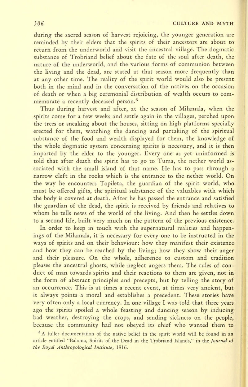 during the sacred season of harvest rejoicing, the younger generation are reminded by their elders that the spirits of their ancestors are about to return from the underworld and visit the ancestral village. The dogmatic substance of Trobriand belief about the fate of the soul after death, the nature of the underworld, and the various forms of communion between the living and the dead, are stated at that season more frequently than at any other time. The reality of the spirit world would also be present both in the mind and in the conversation of the natives on the occasion of death or when a big ceremonial distribution of wealth occurs to com- memorate a recently deceased person.^ Thus during harvest and after, at the season of Milamala, when the spirits come for a few weeks and settle again in the villages, perched upon the trees or sneaking about the houses, sitting on high platforms specially erected for them, watching the dancing and partaking of the spiritual substance of the food and wealth displayed for them, the knowledge of the whole dogmatic system concerning spirits is necessary, and it is then imparted by the elder to the younger. Every one as yet uninformed is told that after death the spirit has to go to Tuma, the nether world as- sociated with the small island of that name. He has to pass through a narrow cleft in the rocks which is the entrance to the nether world. On the way he encounters Topileta, the guardian of the spirit world, who must be offered gifts, the spiritual substance of the valuables with which the body is covered at death. After he has passed the entrance and satisfied the guardian of the dead, the spirit is received by friends and relatives to whom he tells news of the world of the living. And then he settles down to a second life, built very much on the pattern of the previous existence. In order to keep in touch with the supernatural realities and happen- ings of the Milamala, it is necessary for every one to be instructed in the ways of spirits and on their behaviour: how they manifest their existence and how they can be reached by the living; how they show their anger and their pleasure. On the whole, adherence to custom and tradition pleases the ancestral ghosts, while neglect angers them. The rules of con- duct of man towards spirits and their reactions to them are given, not in the form of abstract principles and precepts, but by telling the story of an occurrence. This is at times a recent event, at times very ancient, but it always points a moral and establishes a precedent. These stories have very often only a local currency. In one village I was told that three years ago the spirits spoiled a whole feasting and dancing season by inducing bad weather, destroying the crops, and sending sickness on the people, because the community had not obeyed its chief who wanted them to fuller documentation of the native belief in the spirit world will be found in an article entitled Baloma, Spirits of the Dead in the Trobriand Islands, in the Journal of the Royal Anthropological Institute, 1916.