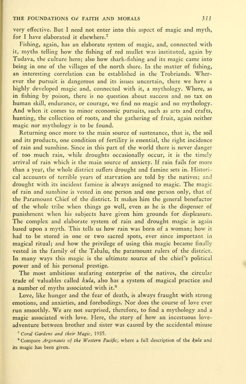 very effective. But I need not enter into this aspect of magic and myth, for I have elaborated it elsewhereJ Fishing, again, has an elaborate system of magic, and, connected with it, myths telhng how the fishing of red mullet was instituted, again by Tudava, the culture hero; also how shark-fishing and its magic came into being in one of the villages of the north shore. In the matter of fishing, an interesting correlation can be established in the Trobriands. Wher- ever the pursuit is dangerous and its issues uncertain, there we have a highly developed magic and, connected with it, a mythology. Where, as in fishing by poison, there is no question about success and no tax on human skill, endurance, or courage, we find no magic and no mythology. And when it comes to minor economic pursuits, such as arts and crafts, hunting, the collection of roots, and the gathering of fruit, again neither magic nor mythology is to be found. Returning once more to the main source of sustenance, that is, the soil and its products, one condition of fertility is essential, the right incidence of rain and sunshine. Since in this part of the world there is never danger of too much rain, while droughts occasionally occur, it is the timely arrival of rain which is the main source of anxiety. If rain fails for more than a year, the whole district suffers drought and famine sets in. Histori- cal accounts of terrible years of starvation are told by the natives; and drought with its incident famine is always assigned to magic. The magic of rain and sunshine is vested in one person and one person only, that of the Paramount Chief of the district. It makes him the general benefactor of the whole tribe when things go well, even as he is the dispenser of punishment when his subjects have given him grounds for displeasure. The complex and elaborate system of rain and drought magic is again based upon a myth. This tells us how rain was born of a woman; how it had to be stored in one or two sacred spots, ever since important in magical ritual; and how the privilege of using this magic became finally vested in the family of the Tabalu, the paramount rulers of the district. In many ways this magic is the ultimate source of the chief's political power and of his personal prestige. The most ambitious seafaring enterprise of the natives, the circular trade of valuables called kula, also has a system of magical practice and a number of myths associated with it.^ Love, like hunger and the fear of death, is always fraught with strong emotions, and anxieties, and forebodings. Nor does the course of love ever run smoothly. We are not surprised, therefore, to find a mythology and a magic associated with love. Here, the story of how an incestuous love- adventure between brother and sister was caused by the accidental misuse Coral Gardens and their Magic, 1935. ® Compare Argonauts of the Western Pacific, where a full description of the kula and its magic has been given.