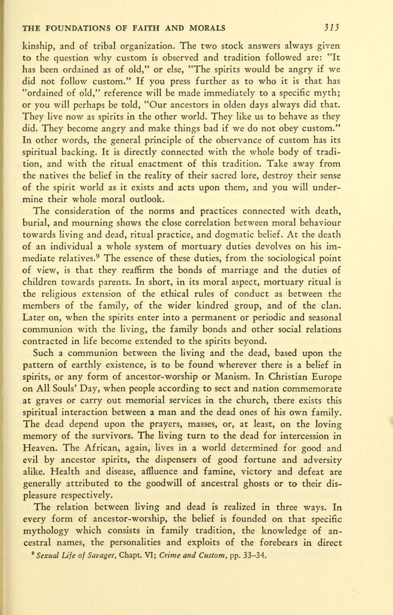 kinship, and of tribal organization. The two stock answers always given to the question why custom is observed and tradition followed are: It has been ordained as of old, or else, The spirits would be angry if we did not follow custom.'* If you press further as to who it is that has ordained of old, reference will be made immediately to a specific myth; or you will perhaps be told, Our ancestors in olden days always did that. They live now as spirits in the other world. They like us to behave as they did. They become angry and make things bad if we do not obey custom. In other words, the general principle of the observance of custom has its spiritual backing. It is directly connected with the whole body of tradi- tion, and with the ritual enactment of this tradition. Take away from the natives the belief in the reality of their sacred lore, destroy their sense of the spirit world as it exists and acts upon them, and you will under- mine their whole moral outlook. The consideration of the norms and practices connected with death, burial, and mourning shows the close correlation between moral behaviour towards living and dead, ritual practice, and dogmatic belief. At the death of an individual a whole system of mortuary duties devolves on his im- mediate relatives.^ The essence of these duties, from the sociological point of view, is that they reaffirm the bonds of marriage and the duties of children towards parents. In short, in its moral aspect, mortuary ritual is the religious extension of the ethical rules of conduct as between the members of the family, of the wider kindred group, and of the clan. Later on, when the spirits enter into a permanent or periodic and seasonal communion with the living, the family bonds and other social relations contracted in life become extended to the spirits beyond. Such a communion between the living and the dead, based upon the pattern of earthly existence, is to be found wherever there is a belief in spirits, or any form of ancestor-worship or Manism. In Christian Europe on All Souls' Day, when people according to sect and nation commemorate at graves or carry out memorial services in the church, there exists this spiritual interaction between a man and the dead ones of his own family. The dead depend upon the prayers, masses, or, at least, on the loving memory of the survivors. The living turn to the dead for intercession in Heaven. The African, again, lives in a world determined for good and evil by ancestor spirits, the dispensers of good fortune and adversity alike. Health and disease, affluence and famine, victory and defeat are generally attributed to the goodwill of ancestral ghosts or to their dis- pleasure respectively. The relation between living and dead is realized in three ways. In every form of ancestor-worship, the belief is founded on that specific mythology which consists in family tradition, the knowledge of an- cestral names, the personalities and exploits of the forebears in direct ® Sexual Life of Savages, Chapt. VI; Crime and Custom, pp. 33-34.