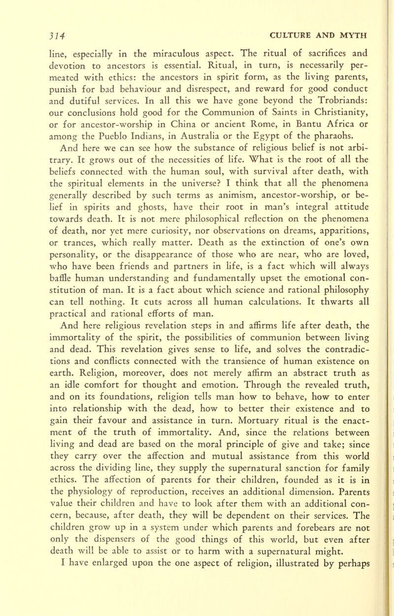 line, especially in the miraculous aspect. The ritual of sacrifices and devotion to ancestors is essential. Ritual, in turn, is necessarily per- meated with ethics: the ancestors in spirit form, as the living parents, punish for bad behaviour and disrespect, and reward for good conduct and dutiful services. In all this we have gone beyond the Trobriands: our conclusions hold good for the Communion of Saints in Christianity, or for ancestor-worship in China or ancient Rome, in Bantu Africa or among the Pueblo Indians, in Australia or the Egypt of the pharaohs. And here we can see how the substance of religious belief is not arbi- trary. It grows out of the necessities of life. What is the root of all the beliefs connected with the human soul, with survival after death, with the spiritual elements in the universe? I think that all the phenomena generally described by such terms as animism, ancestor-worship, or be- lief in spirits and ghosts, have their root in man's integral attitude towards death. It is not mere philosophical reflection on the phenomena of death, nor yet mere curiosity, nor observations on dreams, apparitions, or trances, which really matter. Death as the extinction of one's own personality, or the disappearance of those who are near, who are loved, who have been friends and partners in life, is a fact which will always baffle human understanding and fundamentally upset the emotional con- stitution of man. It is a fact about which science and rational philosophy can tell nothing. It cuts across all human calculations. It thwarts all practical and rational efforts of man. And here religious revelation steps in and affirms life after death, the immortality of the spirit, the possibilities of communion between living and dead. This revelation gives sense to Ufe, and solves the contradic- tions and conflicts connected with the transience of human existence on earth. Religion, moreover, does not merely affirm an abstract truth as an idle comfort for thought and emotion. Through the revealed truth, and on its foundations, religion tells man how to behave, how to enter into relationship with the dead, how to better their existence and to gain their favour and assistance in turn. Mortuary ritual is the enact- ment of the truth of immortality. And, since the relations between living and dead are based on the moral principle of give and take; since they carry over the affection and mutual assistance from this world across the dividing line, they supply the supernatural sanction for family ethics. The affection of parents for their children, founded as it is in the physiology of reproduction, receives an additional dimension. Parents value their children and have to look after them with an additional con- cern, because, after death, they will be dependent on their services. The children grow up in a system under which parents and forebears are not only the dispensers of the good things of this world, but even after death will be able to assist or to harm with a supernatural might. I have enlarged upon the one aspect of religion, illustrated by perhaps