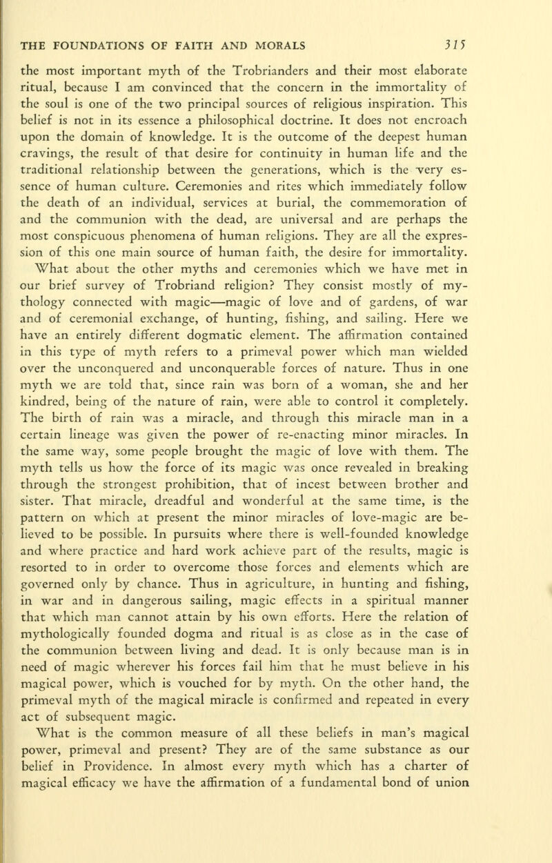 the most important myth of the Trobrianders and their most elaborate ritual, because I am convinced that the concern in the immortality of the soul is one of the two principal sources of religious inspiration. This belief is not in its essence a philosophical doctrine. It does not encroach upon the domain of knowledge. It is the outcome of the deepest human cravings, the result of that desire for continuity in human life and the traditional relationship between the generations, which is the -very es- sence of human culture. Ceremonies and rites which immediately follow the death of an individual, services at burial, the commemoration of and the communion with the dead, are universal and are perhaps the most conspicuous phenomena of human religions. They are all the expres- sion of this one main source of human faith, the desire for immortality. What about the other myths and ceremonies which we have met in our brief survey of Trobriand reUgion? They consist mostly of my- thology connected with magic—magic of love and of gardens, of war and of ceremonial exchange, of hunting, fishing, and sailing. Here we have an entirely different dogmatic element. The affirmation contained in this type of myth refers to a primeval power which man wielded over the unconquered and unconquerable forces of nature. Thus in one myth we are told that, since rain was born of a woman, she and her kindred, being of the nature of rain, were able to control it completely. The birth of rain was a miracle, and through this miracle man in a certain lineage was given the power of re-enacting minor miracles. In the same way, some people brought the magic of love with them. The myth tells us how the force of its magic was once revealed in breaking through the strongest prohibition, that of incest between brother and sister. That miracle, dreadful and wonderful at the same time, is the pattern on which at present the minor miracles of love-magic are be- lieved to be possible. In pursuits where there is well-founded knowledge and where practice and hard work achieve part of the results, magic is resorted to in order to overcome those forces and elements which are governed only by chance. Thus in agriculture, in hunting and fishing, in war and in dangerous sailing, magic effects in a spiritual manner that which man cannot attain by his own efforts. Here the relation of mythologically founded dogma and ritual is as close as in the case of the communion between living and dead. It is only because man is in need of magic wherever his forces fail him that he must believe in his magical power, which is vouched for by myth. On the other hand, the primeval myth of the magical miracle is confirmed and repeated in every act of subsequent magic. What is the common measure of all these beliefs in man's magical power, primeval and present? They are of the same substance as our belief in Providence. In almost every myth which has a charter of magical efficacy we have the affirmation of a fundamental bond of union