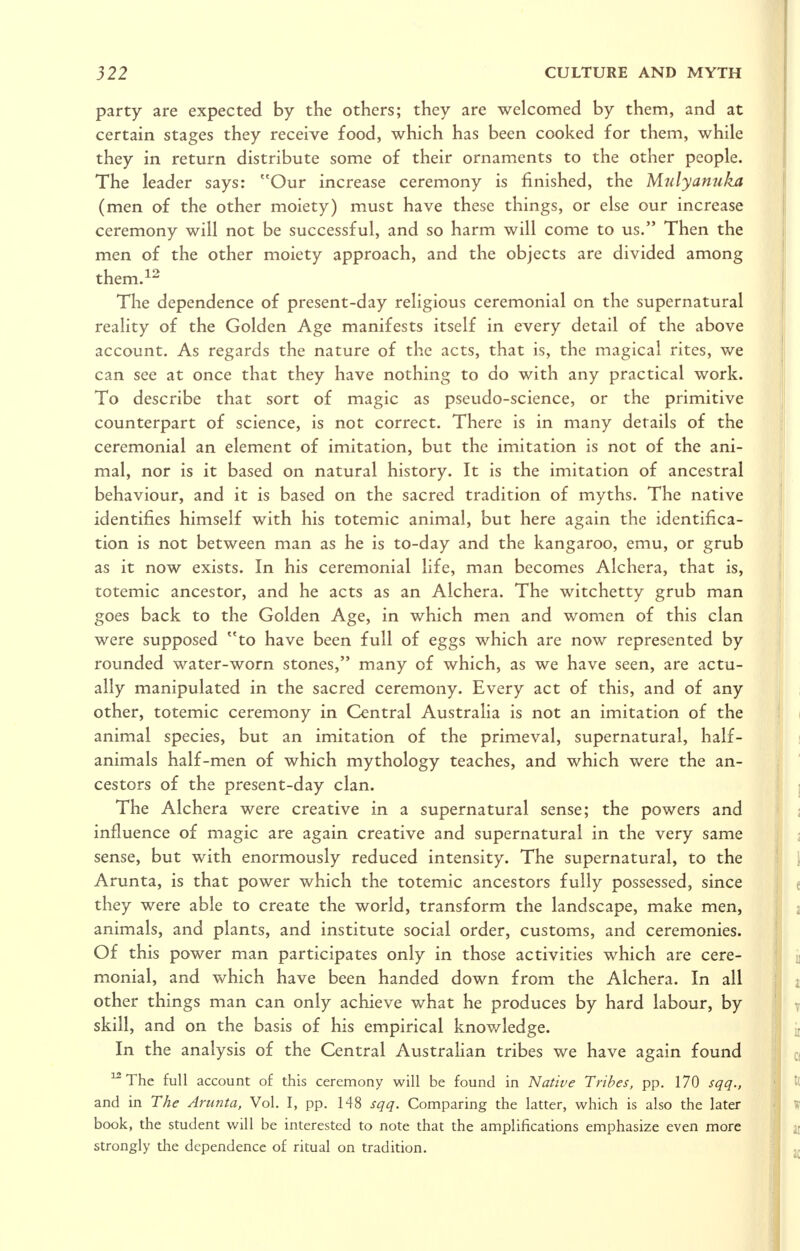 party are expected by the others; they are welcomed by them, and at certain stages they receive food, which has been cooked for them, while they in return distribute some of their ornaments to the other people. The leader says: Our increase ceremony is finished, the Mnlyamikxt (men of the other moiety) must have these things, or else our increase ceremony will not be successful, and so harm will come to us. Then the men of the other moiety approach, and the objects are divided among them.^^ Tlie dependence of present-day religious ceremonial on the supernatural reality of the Golden Age manifests itself in every detail of the above account. As regards the nature of the acts, that is, the magical rites, we can see at once that they have nothing to do with any practical work. To describe that sort of magic as pseudo-science, or the primitive counterpart of science, is not correct. There is in many details of the ceremonial an element of imitation, but the imitation is not of the ani- mal, nor is it based on natural history. It is the imitation of ancestral behaviour, and it is based on the sacred tradition of myths. The native identifies himself with his totemic animal, but here again the identifica- tion is not between man as he is to-day and the kangaroo, emu, or grub as it now exists. In his ceremonial life, man becomes Alchera, that is, totemic ancestor, and he acts as an Alchera. The witchetty grub man goes back to the Golden Age, in which men and women of this clan were supposed to have been full of eggs which are now represented by rounded water-worn stones, many of which, as we have seen, are actu- ally manipulated in the sacred ceremony. Every act of this, and of any other, totemic ceremony in Central Australia is not an imitation of the animal species, but an imitation of the primeval, supernatural, half- animals half-men of which mythology teaches, and which were the an- cestors of the present-day clan. The Alchera were creative in a supernatural sense; the powers and influence of magic are again creative and supernatural in the very same sense, but with enormously reduced intensity. The supernatural, to the Arunta, is that power which the totemic ancestors fully possessed, since they were able to create the world, transform the landscape, make men, animals, and plants, and institute social order, customs, and ceremonies. Of this power man participates only in those activities which are cere- monial, and which have been handed down from the Alchera. In all other things man can only achieve what he produces by hard labour, by skill, and on the basis of his empirical knowledge. In the analysis of the Central Australian tribes we have again found ^The full account of this ceremony will be found in Native Tribes, pp. 170 sqq., and in The Arunta, Vol. I, pp. 148 sqq. Comparing the latter, which is also the later book, the student will be interested to note that the amplifications emphasize even more strongly the dependence of ritual on tradition.