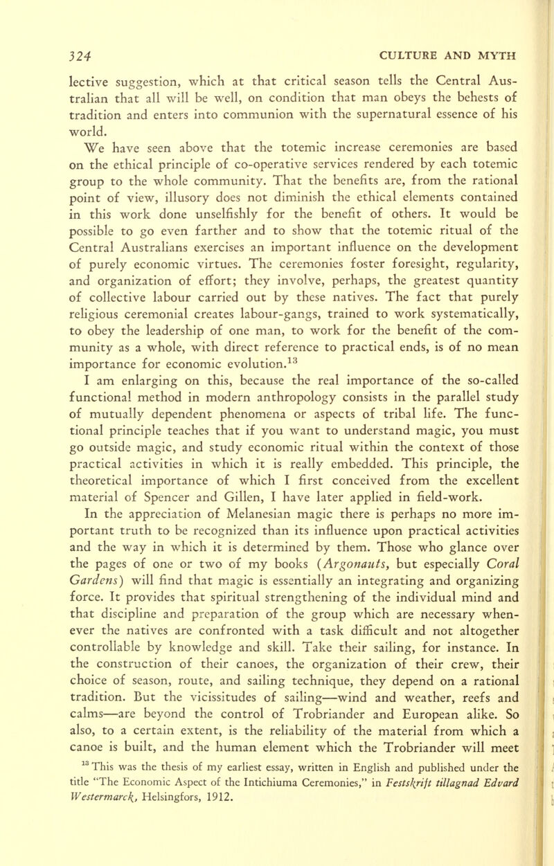 lective suggestion, which at that critical season tells the Central Aus- tralian that all will be well, on condition that man obeys the behests of tradition and enters into communion with the supernatural essence of his world. We have seen above that the totemic increase ceremonies are based on the ethical principle of co-operative services rendered by each totemic group to the whole community. That the benefits are, from the rational point of view, illusory does not diminish the ethical elements contained in this work done unselfishly for the benefit of others. It would be possible to go even farther and to show that the totemic ritual of the Central Australians exercises an important influence on the development of purely economic virtues. The ceremonies foster foresight, regularity, and organization of effort; they involve, perhaps, the greatest quantity of collective labour carried out by these natives. The fact that purely religious ceremonial creates labour-gangs, trained to work systematically, to obey the leadership of one man, to work for the benefit of the com- munity as a whole, with direct reference to practical ends, is of no mean importance for economic evolution. I am enlarging on this, because the real importance of the so-called functional method in modern anthropology consists in the parallel study of mutually dependent phenomena or aspects of tribal life. The func- tional principle teaches that if you want to understand magic, you must go outside magic, and study economic ritual within the context of those practical activities in which it is really embedded. This principle, the theoretical importance of which I first conceived from the excellent material of Spencer and Gillen, I have later applied in field-work. In the appreciation of Melanesian magic there is perhaps no more im- portant truth to be recognized than its influence upon practical activities and the way in which it is determined by them. Those who glance over the pages of one or two of my books {Argonautsy but especially Coral Gardens) will find that m^agic is essentially an integrating and organizing force. It provides that spiritual strengthening of the individual mind and that discipline and preparation of the group which are necessary when- ever the natives are confronted with a task difficult and not altogether controllable by knowledge and skill. Take their sailing, for instance. In the construction of their canoes, the organization of their crew, their choice of season, route, and sailing technique, they depend on a rational tradition. But the vicissitudes of sailing—wind and weather, reefs and calms—are beyond the control of Trobriander and European alike. So also, to a certain extent, is the reliability of the material from which a canoe is built, and the human element which the Trobriander will meet This was the thesis of my earliest essay, written in English and published under the title The Economic Aspect of the Intichiuma Ceremonies, in Festskjijt tillagnad Edvard Westennarcf{, Helsingfors, 1912.